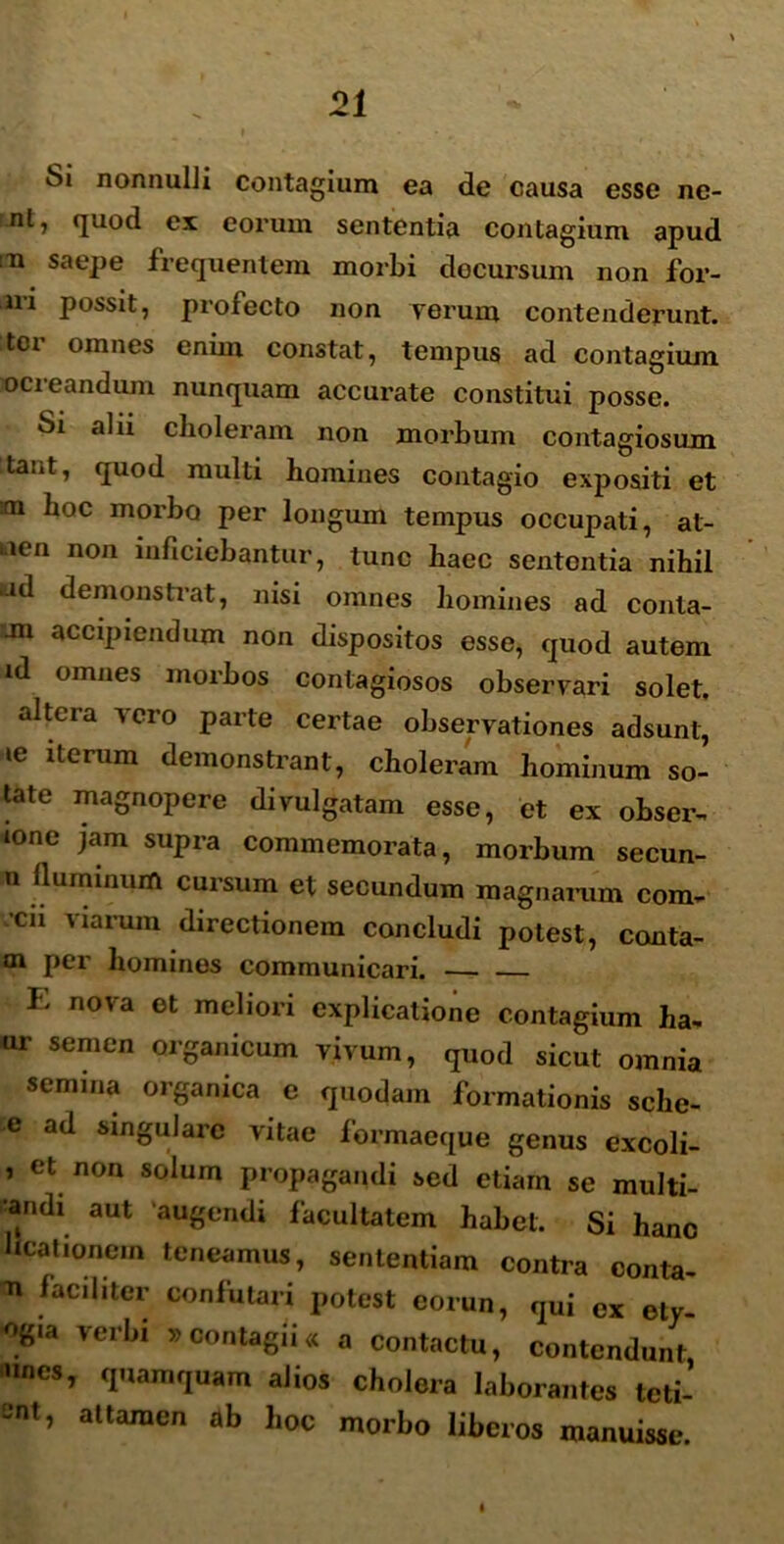 Si nonnulJi contagium ea de causa esse ne- nl, quod ex eorum sententia contagium apud n saepe frequentem morbi decursum non for- ni possit, profecto non verum contenderunt, itoi omnes enun constat, tempus ad contagium ocieandum nunquam accurate constitui posse. Si alii choleram non morbum contagiosum tant, quod multi homines contagio expositi et tm hoc morbo per longum tempus occupati, al- tien non inficiebantur, tunc haec sententia nihil nd demonstrat, nisi omnes homines ad conta- jn accipiendum non dispositos esse, quod autem id omnes morbos contagiosos observari solet, altera vero parte certae observationes adsunt, ie iterum demonstrant, choleram hominum so- late magnopere divulgatam esse, et ex obser- tone jam supra commemorata, morbum secun- n fluminum cursum et secundum magnarum com- cii ^ i arum directionem concludi potest, conta- tn per homines communicari. — — E nova et meliori explicatione contagium ha- ur semen organicum vivum, quod sicut omnia semina organica e quodam formationis sche- e ad singulare vitae formaeque genus excoli- , et non solum propagandi sed etiam se multi- tandi aut augendi facultatem habet. Si hanc ucationein teneamus, sententiam contra conta- n faciliter confutari potest eorun, qui ex ety- %ia verbi »contagii« a contactu, contendunt •mes, quamquam alios cholera laborantes teti- SOt, altaraen ^ hoc morbo liberos manuisse. I