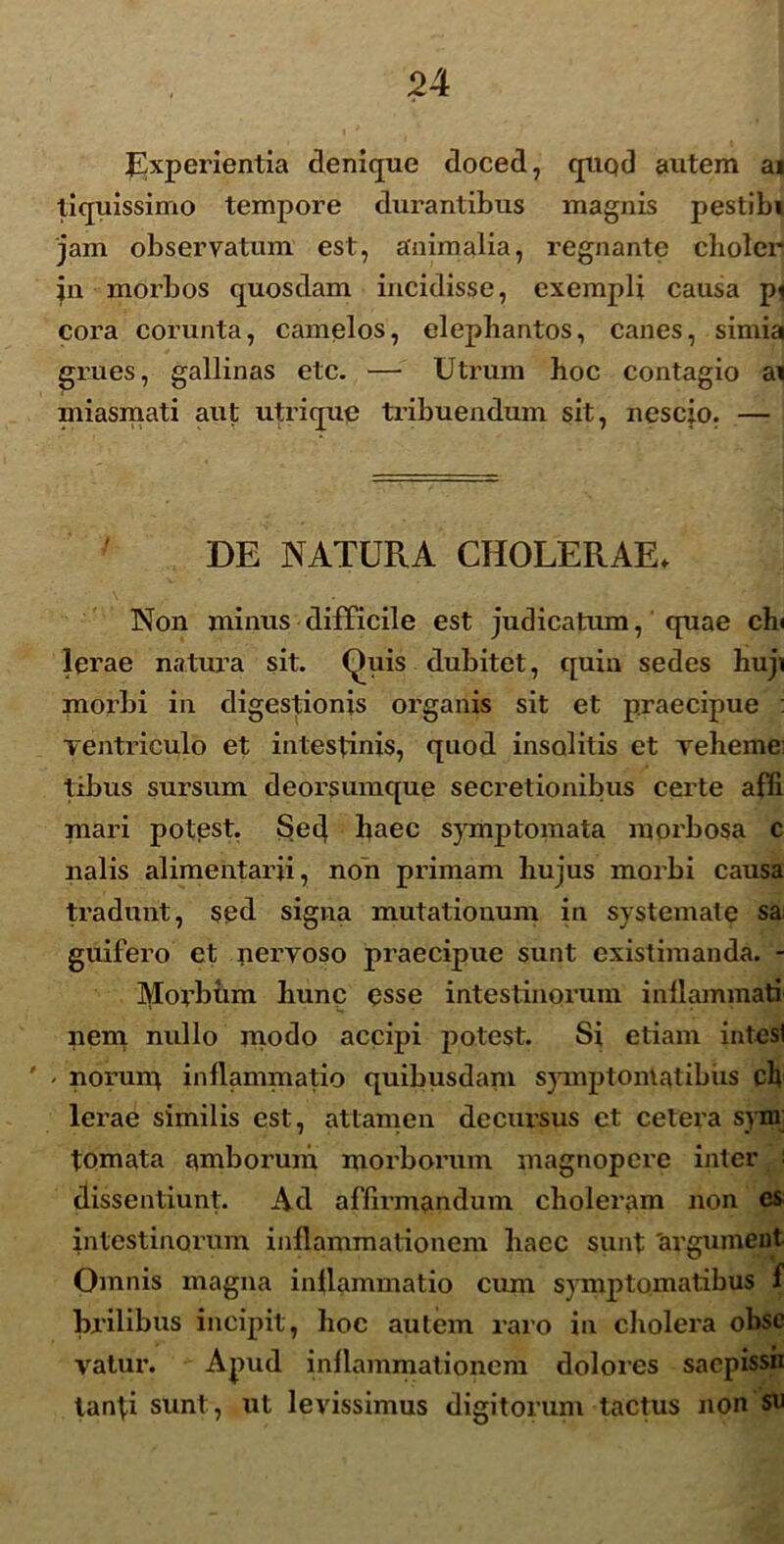 Experientia denique doced, quqd autem ai tiquissimo tempore durantibus magnis pestibi jam observatum est, animalia, regnante clioler jn morbos quosdam incidisse, exempli causa pi cora corunta, camelos, elephantos, canes, simia grues, gallinas etc. — Utrum hoc contagio ai miasmati aut utrique tribuendum sit, nescio. — DE NATURA CHOLERAE. Non minus difficile est judicatum, quae chi lerae natura sit. Quis dubitet, quin sedes huji morbi in digestionis organis sit et praecipue : ventriculo et intestinis, quod insolitis et veheme: tibus sursum deorsumque secretionibus certe afft mari potest. Sed haec symptomata morbosa c nalis alimentarii, non primam hujus morbi causa tradunt, sed signa mutationum in systemate sa guifero et nervoso praecipue sunt existimanda. - Morbum hunc esse intestinorum inflammati nem nullo modo accipi potest. Si etiam intesl ' - norurq inflammatio quibusdam symptomatibus cb lerae similis est, attamen decursus et cetera syni tornata amborum morborum magnopere inter i dissentiunt. Ad affirmandum choleram non es intestinorum inflammationem haec sunt 'argumeut Omnis magna inflammatio cum symptomatibus f brilibus incipit, hoc autem raro in cholera obsc valur. Apud inflammationem dolores sacpissii tanti sunt, ut levissimus digitorum tactus non su