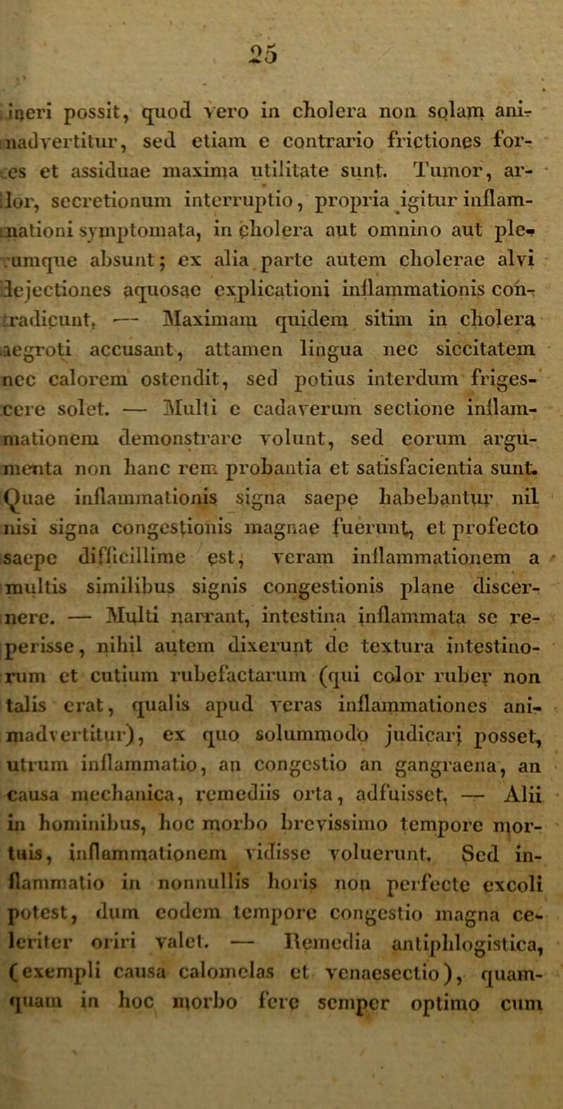 irjeri possit, quod vero in cholera non solam ani- madvertitur, sed etiam e contrario frictiones for- es et assiduae maxima utilitate sunt. Tumor, ar- ilor, secretionum interruptio, propria igitur inflam- mationi symptomata, in cholera aut omnino aut ple- rumque absunt; ex alia parte autem cholerae alvi dejectiones aquosae explicationi inflammationis coh-: tradicunt, ■— Maximam quidem sitim in cholera aegroti accusant, attamen lingua nec siccitatem ncc calorem ostendit, sed potius interdum friges- cere solet. — Multi c cadaverum sectione inflam- mationem demonstrare volunt, sed eorum argu- menta non hanc rem probantia et satisfacientia sunt. Quae inflammationis signa saepe habebantur nil nisi signa congestionis magnae fuerunt, et profecto saepe difficillime est, veram inflammationem a multis similibus signis congestionis plane discer- nere. — Multi narrant, intestina inflammata se re- perisse, nihil autem dixerunt de textura intestino- rum et cutium rubefactarum (qui color ruber non talis erat, qualis apud veras inflammationes ani- madvertitur), ex quo solummodo judicarj posset, utrum inflammatio, an congestio an gangraena, an causa mechanica, remediis orta, adfuisset, — Alii in hominibus, hoc morbo brevissimo tempore mor- tuis, inflammationem vidisse voluerunt. Sed in- flammatio in nonnullis horis non perfecte excoli potest, dum eodem tempore congestio magna ce- leriter oriri valet. — Remedia antiphlogistica, (exempli causa calomelas et venaesectio), quam- quam in hoc morbo fere semper optimo cum