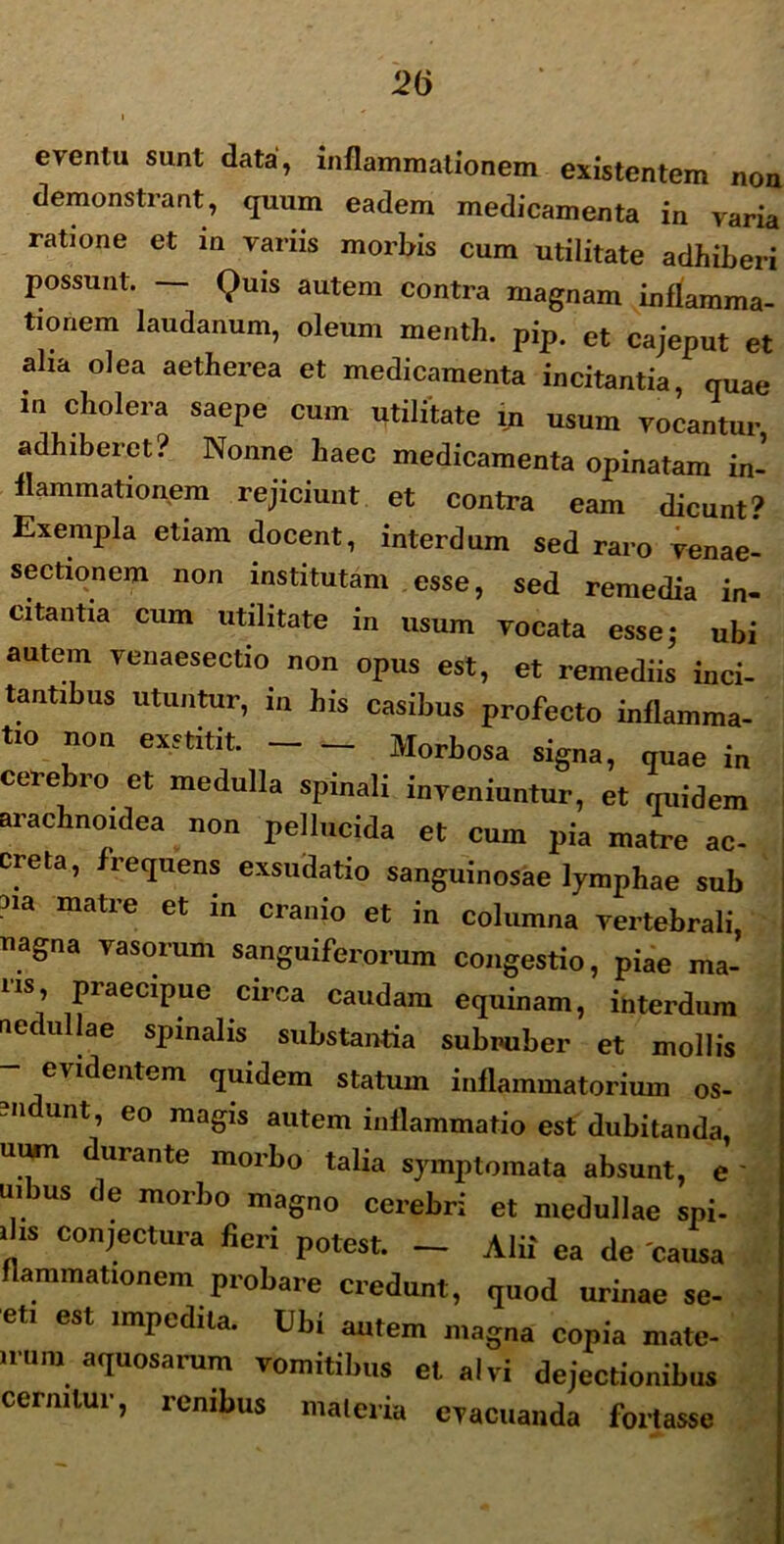 2(j eventu sunt data, inflammationem existentem non demonstrant, quum eadem medicamenta in varia ratione et m varus morbis cum utilitate adhiberi possunt. — Quis autem contra magnam inflamma- tionem laudanum, oleum menth. pip. ct cajeput et aha olea aetherea et medicamenta incitantia, quae in cholera saepe cum utilitate m usum vocantur adhiberet? Nonne haec medicamenta opinatam in- flammationem rejiciunt et contra eam dicunt? Exempla etiam docent, interdum sed raro venae- sectionem non institutam esse, sed remedia in- citantia cum utilitate in usum vocata esse; ubi autem venaesectio non opus est, et remediis inci- tantibus utuntur, in his casibus profecto inflamma- tio non exstitit. Morbosa signa, quae in cerebro et medulla spinali inveniuntur, et quidem arachnoidea non pellucida et cum pia matre ac- creta, frequens exsudatio sanguinosae lymphae sub 3ia matre et in crani° et in columna vertebrali, nagna vasorum sanguiferorum congestio, piae ma- m praecipue circa caudam equinam, interdum nedullae spinalis substantia subruber et mollis - evidentem quidem statum inflammatorium os- n unt, eo magis autem inflammatio est dubitanda, uum durante morbo talia symptomata absunt, e ' uibus de morbo magno cerebri et medullae spi- i is conjectura fieri potest. — Alii ea de causa flammationem probare credunt, quod urinae se- eti est impedita. Ubi autem magna copia mate- nura aquosarum vomitibus et alvi dejectionibus cernitur, renibus materia evacuanda fortasse