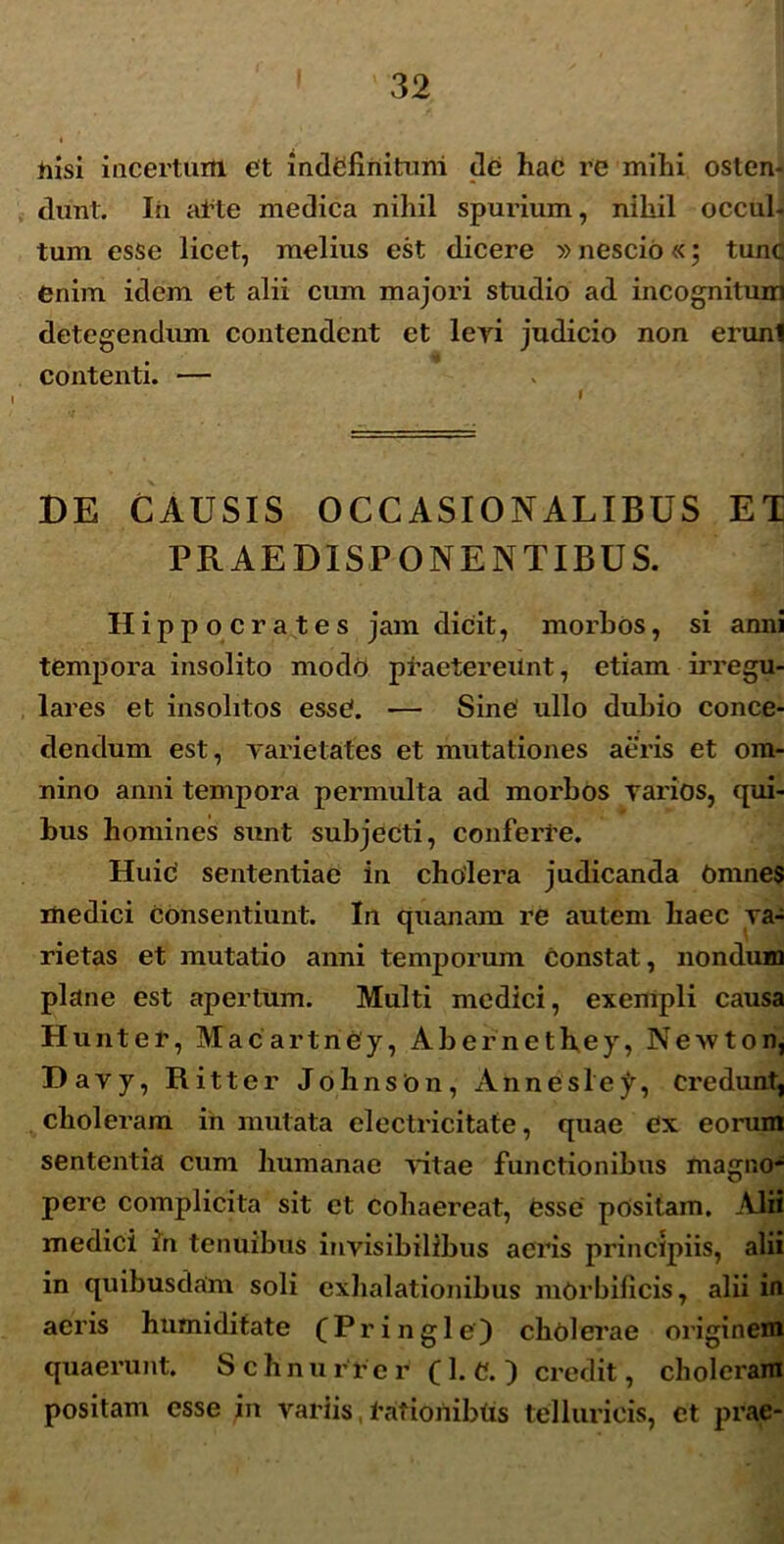 tiisi incertum et indefinitum de hac re milii osten- dunt. In ai’te medica nihil spurium, nihil occul- tum esse licet, melius est dicere »nescio«; tunc enim idem et alii cum majori studio ad incognitum detegendum contendent et levi judicio non erunl contenti. — DE CAUSIS OCCASIONALIBUS ET PRAE DISPONENTIBUS. Hippocrates jam dicit, morbos, si anni tempora insolito mode praetereunt, etiam irregu- lares et insolitos essC. — Sine ullo dubio conce- dendum est, yarietates et mutationes aeris et om- nino anni tempora permulta ad morbos varios, qui- bus homines sunt subjecti, conferre. Huic' sententiae in cholera judicanda Omnes medici consentiunt. In quanam re autem haec va- rietas et mutatio anni temporum constat, nondum plane est apertum. Multi medici, exempli causa Hunter, Macartney, Abernethey, Ncwton, Davy, Ritter Johnson, Annesle^, credunt, choleram in mutata electricitate, quae ex eorum sententia cum humanae vitae functionibus magno- pere complicita sit et cohaereat, Csse positam. Alii medici in tenuibus invisibilibus acris principiis, alii in quibusdam soli exhalationibus mOrbificis, alii in acris humiditate fPringle) cholerae originem quaerunt. Schnu r r er (1. C. ) credit, choleram positam esse in variis,tafionibtis tellurieis, et prae-