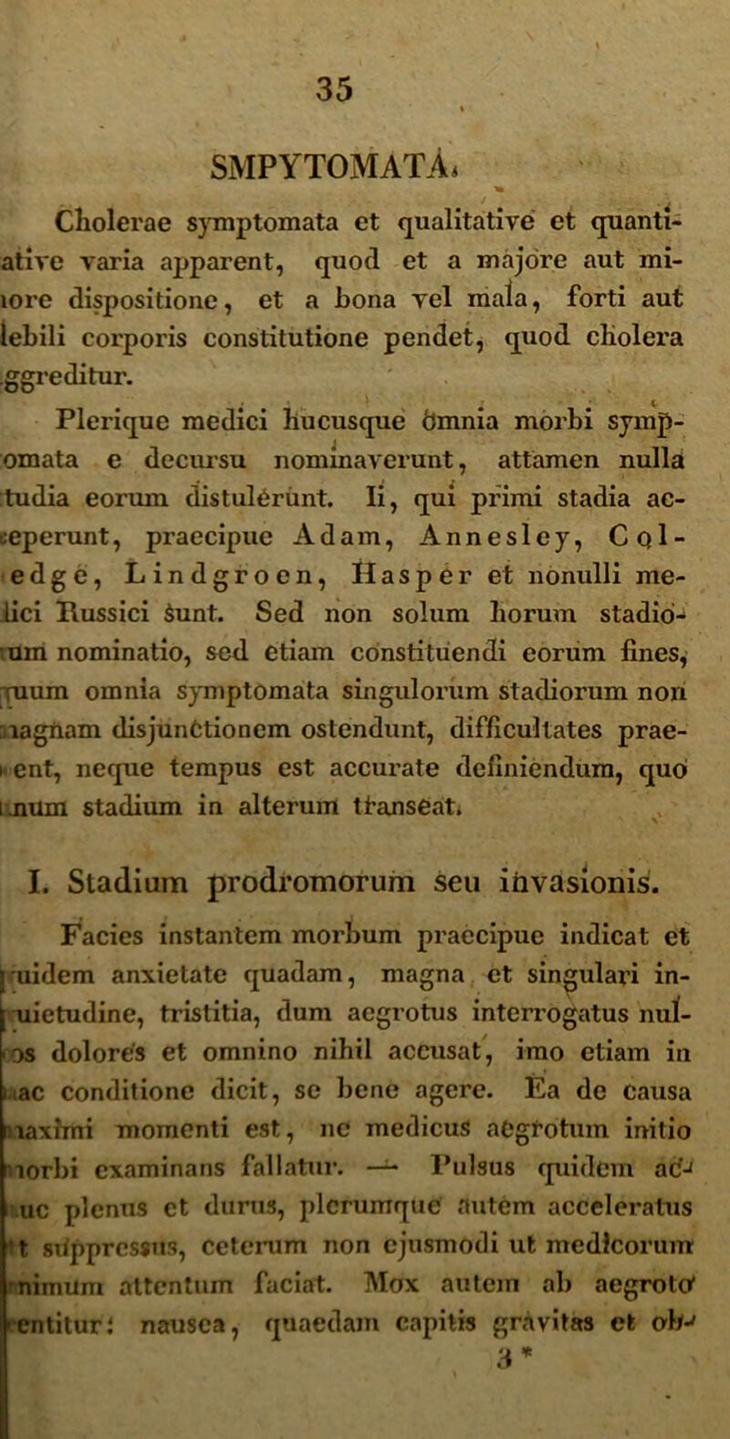 SMPYTOMATA. * Cholerae symptomata et qualitative et quanti- ative varia apparent, quod et a majore aut mi- lore dispositione, et a bona vel mala, forti aut lebili corporis constitutione pendet, quod cholera Iggreditur. Plerique medici hucusque bmnia morbi symp- omata e decursu nominaverunt, attamen nulla tudia eormn distulerunt. Ii, qui primi stadia ac- ceperunt, praecipue Adam, Annesley, CqI- edge, Lindgroen, IIasper et nonulli me- lici Russici Sunt. Sed non solum horum stadib- um nominatio, sed etiam constituendi eorum fines, ruum omnia symptomata singulorum stadiorum non magnam disjunctionem ostendunt, difficultates prae- i ent, neque tempus est accurate definiendum, quo i num stadium in alterum tfanseat» I. Stadium prodromorum seu invasionis. Facies instantem morbum praecipue indicat et j uidem anxietate quadam, magna et singulari in- uietudine, tristitia, dum aegrotus interrogatus nul- os dolores et omnino nihil accusat, imo etiam in nae conditione dicit, se bene agere. Ea de causa maximi momenti est, ne medicus aegrotum initio morbi examinans fallatur. —^ Pulsus quidem ac'J uc plenus et durus, plerumque autem acceleratus ‘t sitppressns, ceterum non ejusmodi ut medicorum mimum attentum faciat. Mox autem ab aegroto' 'entitur; nausea, quaedam capitis gravitas et oh-' 3 *