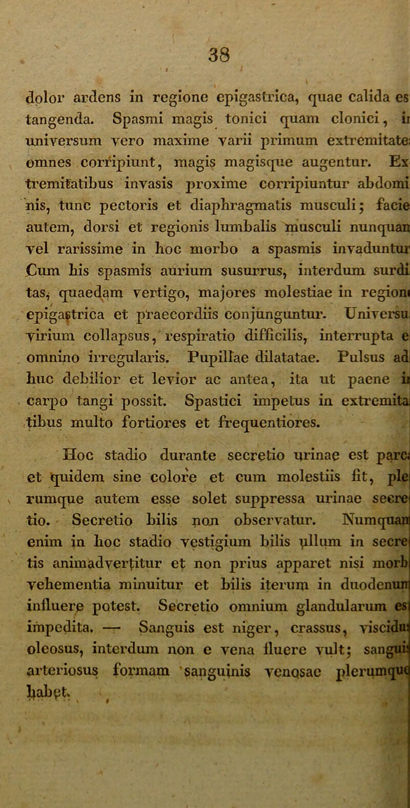 dolor ardens in regione epigastrica, quae calida es tangenda. Spasmi magis tonici quam clonici, ii universum vero maxime varii primum extremitate; omnes corripiunt, magis magisque augentur. Ex tremitatibus invasis proxime corripiuntur abdomi his, tunc pectoris et diaphragmatis musculi; facie autem, dorsi et regionis lumbalis musculi nunquan vel rarissime in hoc morbo a spasmis invaduntur Cum his spasmis aurium susurrus, interdum surdi tas, quaedam vertigo, majores molestiae in regioni epigastrica et praecordiis conjunguntur- Uni versu virium collapsus, respiratio difficilis, interrupta e omnino irregularis. Pupillae dilatatae. Pulsus ad huc debilior et levior ac antea, ita ut paene ii carpo tangi possit. Spastici impetus in extremita tibus multo fortiores et frequentiores. Hoc stadio durante secretio urinae est pare, et quidem sine colore et cum molestiis fit, plei rumque autem esse solet suppressa urinae secrei tio. Secretio bilis non observatur. Numquam enim in hoc stadio vestigium bilis pilum in secrej tis animadvertitur et non prius apparet nisi morbi vehementia minuitur et bilis iterum in duodenum influere potest. Secretio omnium glandularum es impedita. — Sanguis est niger, crassus, viscidu: oleosus, interdum non e vena fluere vult; sangui arteriosus formam sanguinis venosae plerumqu( Ijabet.