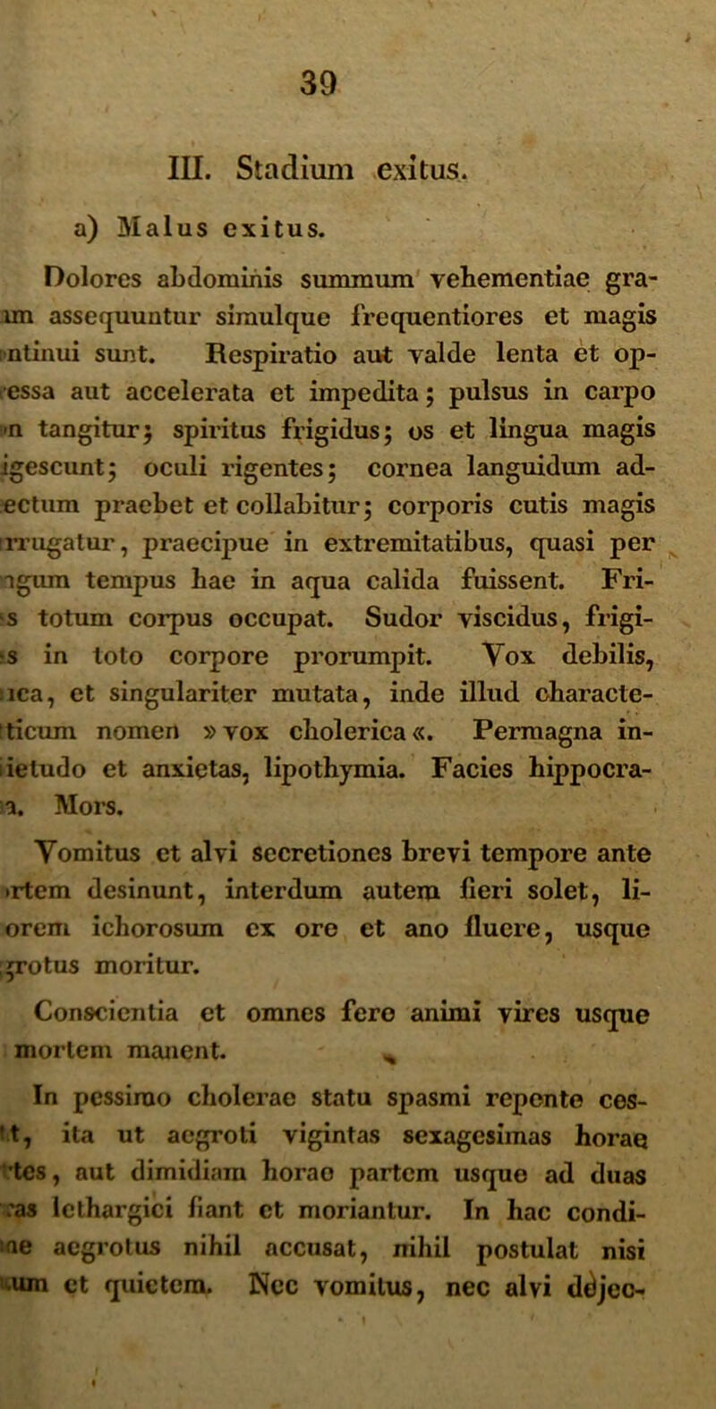 > III. Stadium exitus, a) Malus exitus. Dolores abdominis summum vehementiae gra- lm assequuntur simulque frcquentiores et magis -ntinui sunt. Respiratio aut valde lenta et op- . essa aut accelerata et impedita; pulsus in carpo >n tangitur5 spiritus frigidus; os et lingua magis igescunt; oculi rigentes; cornea languidum ad- ectum praebet et collabitur; corporis cutis magis irrugatur, praecipue in extremitatibus, quasi per agum tempus hae in aqua calida fuissent. Fri- s totum corpus occupat. Sudor viscidus, frigi- s in loto corpore prorumpit. Vox debilis, ica, et singulariter mutata, inde illud characte- ticum nomen »vox cholerica«. Permagna in- iieludo et anxietas, lipothymia. Facies hippocra- a. Mors. Yomitus et alvi secretiones brevi tempore ante •rtem desinunt, interdum autem fieri solet, li- orem ichorosum ex ore et ano fluere, usque grotus moritur. Conscientia et omnes fero animi vires usque mortem manent. * In pessimo cholerae statu spasmi repente ces- 't, ita ut aegroti vigintas sexagesimas horae tcs, aut dimidiam horae partem usque ad duas :as lethargici fiant et moriantur. In hac condi- ne aegrotus nihil accusat, nihil postulat nisi um et quietem. Nec vomitus, nec alvi ddjec-