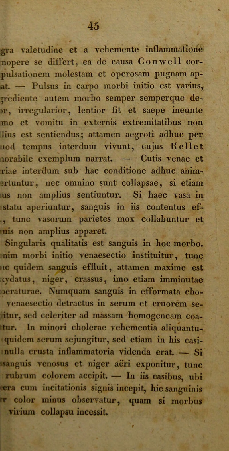 v irra valetudine et a vchemente inflammatione nopere se differt, ea de causa Conwell cor- pulsationem molestam et operosam pugnam ap- at. — Pulsus in carpo morbi initio est varius, ;rediente autem morbo semper semperque de- >r, irregularior, lentior lit et saepe ineunte mo et vomitu in externis extremitatibus non lius est sentiendus; attamen aegroti adhuc per iuod tempus interduui vivunt, cujus Kellet norabile exemplum narrat. — Cutis venae et riae interdum sub hac conditione adhuc anim- irtuntur, nec omnino sunt collapsae, si etiam ;us non amplius sentiuntur. Si haec vasa in statu aperiuntur, sanguis in iis contentus ef- ., tunc vasorum parietes mox collabuntur et 'uis non amplius apparet. Singularis qualitatis est sanguis in hoc morbo, nim morbi initio venaesectio instituitur, tunc uc quidem sanguis effluit, attamen maxime est .tydatus, niger, crassus, imo etiam imminutae jeraturae. Numquam sanguis in efformata cho- venaesectio detractus in serum et cruorem sc- itur, sed celeriter ad massam homogeneam coa- (tur. In minori cholerae vehementia aliquantu- quidem serum sejungitur, sed etiam in his casi- nulla crusta inflammatoria videnda erat. — Si ;sanguis venosus et niger aeri exponitur, tunc rubrum colorem accipit. — In iis casibus, ubi • era cum incitationis signis incepit, hic sanguinis rr color minus observatur, quam si morbus virium collapsu incessit. 9