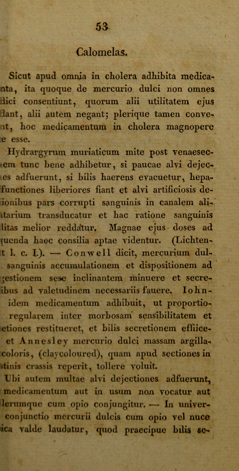 Calomelas, Sicut apud omnia iu cholera adhibita medica- nta, ita quoque de mercurio dulci non omnes dici consentiunt, quorum alii utilitatem ejus dant, alii autem negant; pleri que tamen conve- it, hoc medicamentum in cholera magnopere e esse. Hydrargyrum muriaticum mite post venaesec- *em tunc bene adhibetur, si paucae alvi dejec- es adfuerunt, si hilis haerens evacuetur, hepa- functiones liberiores liant et alvi artificiosis de- iionibus pars corrupti sanguinis in canalem ali- ttarium transducatur et hac ratione sanguinis litas melior reddantur. Magnae ejus doses ad pienda haec consilia aptae videntur. (Lichten- t 1. c. J.). — Conwell dicit, mercurium dul- sanguinis accumulationem et dispositionem ad gestionem sese inclinantem minuere et secre- ibus ad valetudinem necessariis fauere, Iohn- idem medicamentum adhibuit, ut proportio- regularem inter morbosam sensibilitatem et etiones restitueret, et bilis secretionem effiice- et Annesley mercurio dulci massam argilla- coloris, (claycoloured), quam apud sectiones in itinis crassis reperit, tollere voluit. Ubi autem multae alvi dejectiones adfuerunt, medicamentum aut in usum non vocatur aut lemmque cum opio conjungitur. •—■ In univer- conjunctio mercurii dulcis cum opio vel nuce <ica valde laudatur, quod praecipue bdis se-