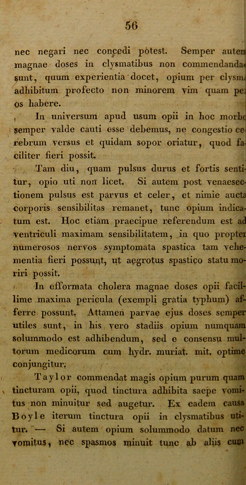 nec negari nec conpedi potest. Semper auten magnae doses in clysmatibus non commendanda* sunt, quum experientia ‘ docet, opium per clysnu adbibitum profecto non minorem vim quam pej os babere. , In universum apud usum opii in boc morbe semper valde cauti esse debemus, ne congestio ce- rebrum versus et quidam sopor oriatur, quod fa- ciliter fieri possit. Tam diu, quam pulsus durus et fortis senti- tur, opio uti non licet. Si autem post venaesec- tionem pulsus est parvus et celer, et nimie aucta corporis sensibilitas remanet, tunc opium indica- tum est. Hoc etiam praecipue referendum est ad ventriculi maximam sensibilitatem, in quo propter numerosos nervos symptomata spastica tam vehe- mentia fieri possunt, ut apgrotus spastico statu mo- riri possit. In efformata cholera magnae doses opii facil- lime maxima pericula (exempli gratia typhum) af- ferre possunt, Attamen parvae ejus doses semper utiles sunt, in liis vero stadiis opium numquam solummodo est adhibendum, sed e consensu mul- torum medicorum cum hydr. rnuriat. mit, optime conjungitur, Taylor commendat magis opium purum quam v tincturam opii, quod tinctura adhibita saepe vomi- tus non minuitur sed augetur. Ex eadem causa B o y 1 e iterum tinctura opii in clysmatibus uti- tur. — Si autem opium solummodo datum nec vomitus, nec spasmos minuit tunc ab aliis cum