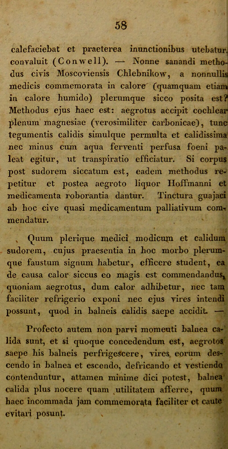 calefaciebat et praeterea inunctionibus utebatur, convaluit (Conwell). — Nonne sanandi metho- dus civis Moscoviensis Chlebnikow, a nonnullis medicis commemorata in calore (quamquam etiam in calore liumido) plerumque sicco posita est? Methodus ejus haec est: aegrotus accipit cochlear plenum magnesiae (verosimiliter carbonicae), tunc tegumentis calidis simulque permulta et calidissima nec minus cum aqua ferventi perfusa foeni pa- leat egitur, ut transpiratio efficiatur. Si corpus post sudorem siccatum est, eadem methodus re- petitur et postea aegroto liqpor Hoffmanni et medicamenta roborantia dantur. Tinctura guajaci ab hoc cive quasi medicamentum palliativum com-i mendatur. , Quum plerique medici modicum et calidum sudorem, cujus praesentia in hoc morbo plerum- que faustum signum habetur, efficere student, ea de causa calor siccus eo magis est commendandus^ quoniam aegrotus, dum calor adhibetur, nec tam faciliter refrigerio exponi nec ejus vires intendi possunt, quod in balneis calidis saepe accidit. — Profecto autem non parvi momeuti balnea ca- lida sunt, et si quoque concedendum est, aegrotos saepe his balneis perfrigescere, vires eorum des- cendo in balnea et escendo, defricando et vestienda contenduntur, attamen minime dici potest, balnea calida plus nocere quam utilitatem afferre, quum haec incommada jam commemorata faciliter et caute . evitari posunt. „