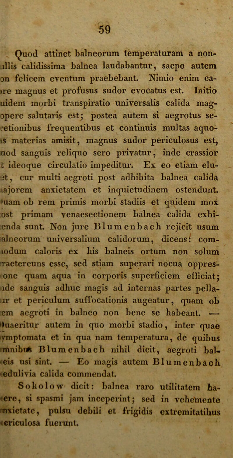 Quod attinet balneorum temperaturam a non- illis calidissima balnea laudabantur, saepe autem 3n felicem eventum praebebant. Nimio enim ca- me magnus et profusus sudor evocatus est. Initio uidem morbi transpiratio universalis calida mag- Dpere salutaris est; postea autem si aegrotus se- ctionibus frequentibus et continuis multas aquo- ts materias amisit, magnus sudor periculosus est, aod sanguis reliquo sero privatur, inde crassior t ideoque circulatio impeditur. Ex eo etiam elu- 3t, cur multi aegroti post adhibita balnea calida lajorem anxietatem et inquietudinem ostendunt, 'uam ob rem primis morbi stadiis et quidem mox ost primam venaesectionem balnea calida exhi- :enda sunt. Non jure Blumenbach rejicit usum alneorum universalium calidorum, dicens/ com- lodum caloris ex his balneis ortum non solum raetereuns esse, sed stiam superari nocua oppres- one quam aqua in corporis superficiem efficiat; ide sanguis adhuc magis ad internas partes pella- ur et periculum suffocationis augeatur, quam ob em aegroti in balneo non bene se habeant. — Quaeritur autem in quo morbi stadio, inter quae ipnptomata et in qua nam temperatura, de quibus imnibufc Blumenbach nihil dicit, aegroti bal- • eis usi sint. — Eo magis autem Blumenbaoh •edulivia calida commendat. Sokolow dicit: balnea raro utilitatem ha- ere, si spasmi jam inceperint; sed in vehcbientc nxietate, pulsu debili et frigidis extremitatibus ericulosa fuerunt.