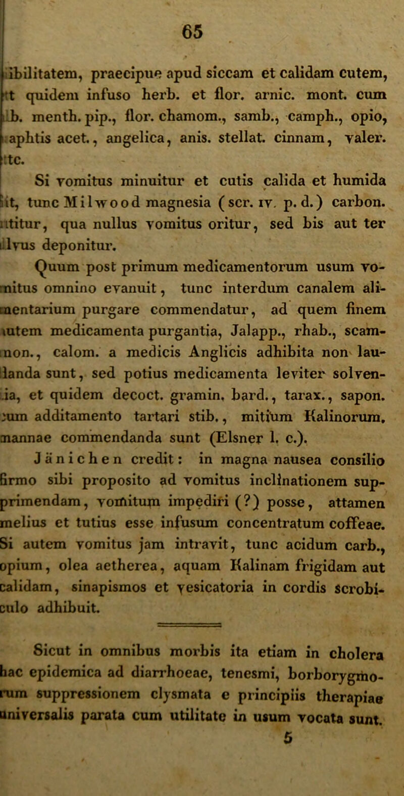 ibilitatem, praecipue apud siccam et calidam cutem, t quidem infuso herb. et flor, arnic. mont. cum b. menth. pip., flor, chamom., samb., camph., opio, i aphtis acet., angelica, anis, stellat, cinnam, yaler. :tc. Si vomitus minuitur et cutis calida et humida Sit, tunc Milwood magnesia ( scr. iv. p. d.) carbon. utitur, qua nullus vomitus oritur, sed bis aut ter lilvus deponitur. Quum post primum medicamentorum usum vo- mitus omnino evanuit, tunc interdum canalem ali- mentarium purgare commendatur, ad quem finem mtem medicamenta purgantia, Jalapp., rhab., scam- mon., calom. a medicis Anglicis adhibita non lau- danda sunt, sed potius medicamenta leviter sol ven- ia, et quidem decoct. gramin, bard., tarax., sapon. ium additamento tartari stib., mitium Kalinorum, mannae commendanda sunt (Elsner 1. c.). Jiinichen credit: in magna nausea consilio Brmo sibi proposito ad vomitus inclinationem sup- primendam, vomitum impediri (?) posse, attamen melius et tutius esse infusum concentratum coffeae. Si autem vomitus jam intravit, tunc acidum carb., opium, olea aetherea, aquam Kalinam frigidam aut calidam, sinapismos et yesicatoria in cordis scrobi- culo adhibuit. Sicut in omnibus morbis ita etiam in cholera hac epidemica ad diarrhoeae, tenesmi, borborygmo- rum suppressionem clysmata e principiis therapiae universalis parata cum utilitate in usum vocata sunt. 5