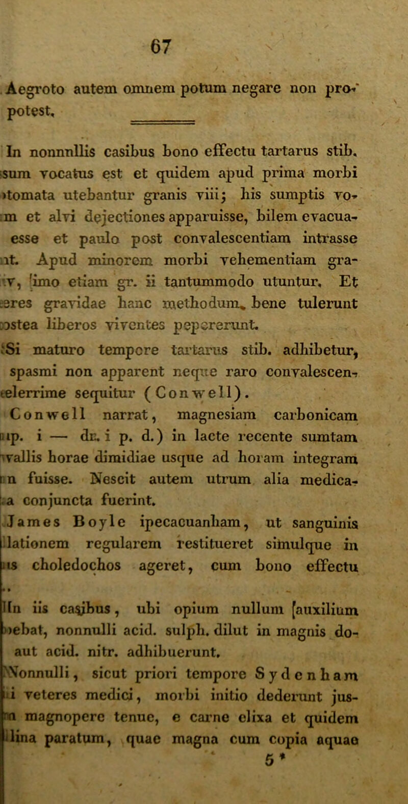 Aegroto autem omnem potum negare non pro-»' potest, In nonnullis casibus bono effectu tartarus stib. fsum vocatus est et quidem apud prima morbi >tomata utebantur granis viii; his sumptis vo- :m et alvi dejectiones apparuisse, bilem evacua- esse et paulo post convalescentiam intrasse it. Apud minorem morbi vehementiam gra- v, fimo etiam gr. ii tantummodo utuntur. Et :3res gravidae hanc methodum* bene tulerunt DStea liberos viventes pep crerunt. .‘Si maturo tempore tartarus stib. adhibetur, spasmi non apparent neque raro convalescen-» telerrime sequitur (Conwell). Conwell narrat, magnesiam carbonicam lup. i — dr. i p. d.) in lacte recente sumtam -vallis horae dimidiae usque ad horam integram nn fuisse. Nescit autem utrum alia medica- ta conjuncta fuerint. James Boyle ipecacuanham, ut sanguinis lationem regularem restitueret siinulque in as choledochos ageret, cum bono effectu • * Hn iis caybus, uhi opium nulluin [auxilium nebat, nonnulli acid. sulph, dilut in magnis do- aut acid. nitr. adhibuerunt. 'Nonnulli, sicut priori tempore Sydcnliam *i veteres medici, morbi initio dederunt jus- n magnopere tenue, e carne elixa et quidem 'lina paratum, quae magna cum copia aquae 5*