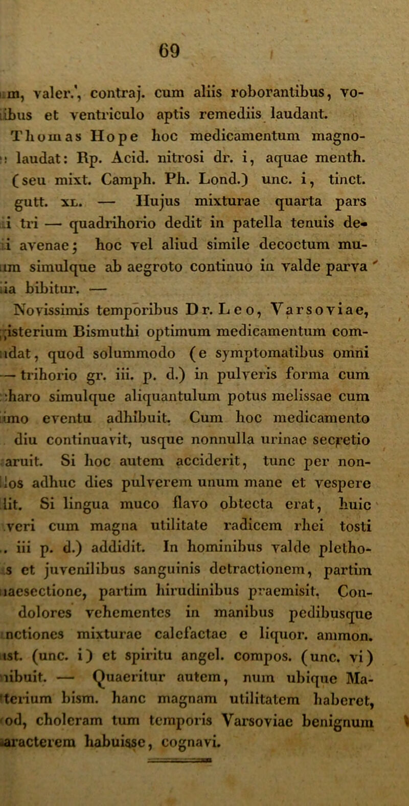 m, valer.', contra j. cum aliis roborantibus, vo- iibus et ventriculo aptis remediis laudant. Thurnas Hope hoc medicamentum magno- i! laudat: Rp. Acid. nitrosi dr. i, aquae menth. (seu mixt. Camph. Ph. Lond.) unc. i, tinct. gutt. xn. — Hujus mixturae quarta pars i tri — quadrihorio dedit in patella tenuis de- i avenae j hoc vel aliud simile decoctum mu- itm simulque ab aegroto continuo in valde parva  ia bibitur. — Novissimis temporibus Dr. Leo, Yarsoviae, ; ;isterium Bismuthi optimum medicamentum com- udat, quod solummodo (e symptomatibus omni — trihorio gr. iii. p. d.) in pulveris forma cum :haro simulque aliquantulum potus melissae cum imo eventu adhibuit. Cum hoc medicamento i diu continuavit, usque nonnulla urinae seqretio aruit. Si hoc autem acciderit, tunc per non- llos adhuc dies pulverem unum mane et vespere lit. Si lingua muco flavo oblecta erat, huic veri cum magna utilitate radicem rhei tosti ,. iii p. d.) addidit. In hominibus valde pletho- s et juvenilibus sanguinis detractionem, partim uaesectione, partim hirudinibus praemisit, Con- dolores vehementes in manibus pedibusque nctiones mixturae calefactae e liquor, animon. tst. (unc. i) ct spiritu angel. compos, (unc. vi) libuit. — Quaeritur autem, nuin ubique Ma- terium bism. hanc magnam utilitatem haberet, <od, choleram tum temporis Yarsoviae benignum t •aracterem habuisse, cognavi.