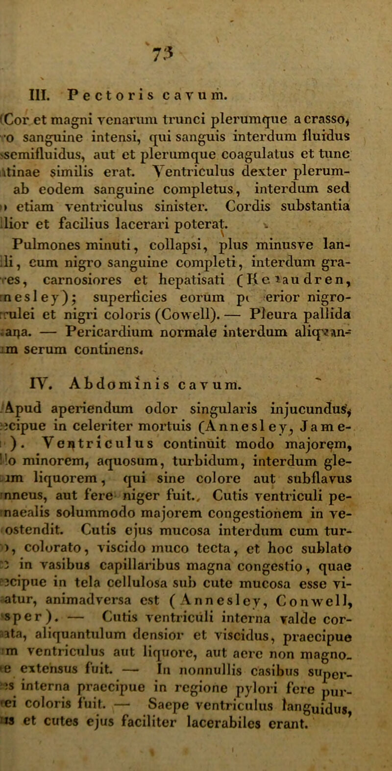 7:5 III. Pectoris cavum. (Cor et magni venarum trunci plerumque a crasso* o sanguine intensi, qui sanguis interdum fluidus ^semifluidus, aut et plerumque coagulatus et tunc itinae similis erat. Ventriculus dexter plerum- ab eodem sanguine completus, interdum sed >> etiam ventriculus sinister. Cordis substantia dior et facilius lacerari poterat. * Pulmones minuti, collapsi, plus minusve lan- ili, cum nigro sanguine completi, interdum gra- ves, carnosiores et hepatisati (Keiaudren, rnesley); superficies eorum pt erior nigro- rrulei et nigri coloris (Cowell). — Pleura pallida ;aija. — Pericardium normale interdum aliqvstn- xm serum continens. \ IV. Abdominis cavum. Apud aperiendum odor singularis injucunclusf* icipue in celeriter mortuis (Annesley, Jame- i ). Ventriculus continuit modo majorem, Ho minorem, aquosum, turbidum, interdum gle- lm liquorem, qui sine colore aut subflavus nneus, aut fere niger fuit.. Cutis ventriculi pe- maealis solummodo majorem congestionem in ve- ostendit. Cutis ejus mucosa interdum cum tur- >, colorato, viscido muco tecta, et hoc sublato “3 in vasibus capillaribus magna congestio, quae '3cipue in tela cellulosa sub cute mucosa esse vi- atur, animadversa est (Annesley, Conwell, sper). — Cutis ventriculi interna valde cor- sata, aliquantulum densior et viscidus, praecipue m ventriculus aut liquore, aut aere non magno_ m extensus fuit. — In nonnullis casibus super„ ;s interna praecipue in regione pylori fere pUr_ •ei coloris fuit. — Saepe ventriculus tanguidu5 is et cutes ejus faciliter lacerabiles erant.