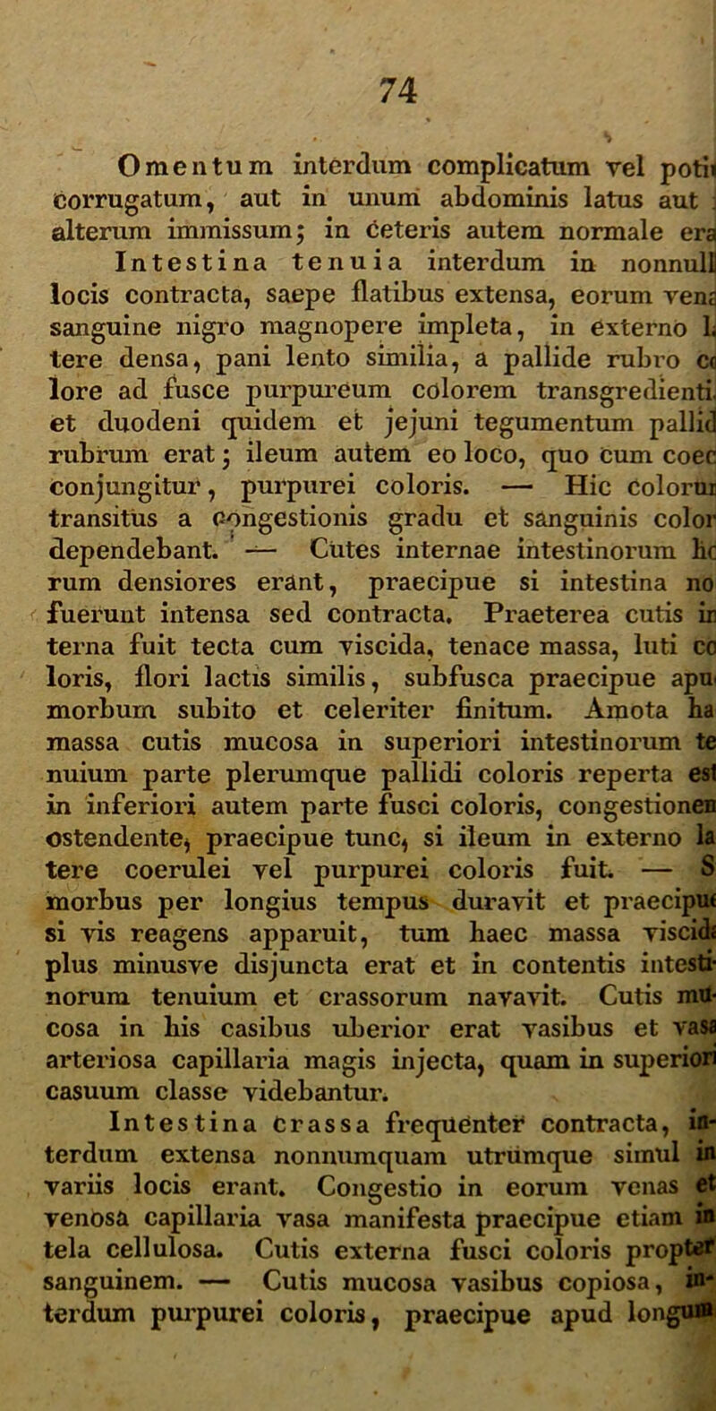 Omentum interdum complicatum rei potii corrugatum, aut in unum abdominis latus aut alterum immissum; in ceteris autem normale era Intestina tenuia interdum in nonnulli locis contracta, saepe flatibus extensa, eorum vena sanguine nigro magnopere impleta, in externo 1. tere densa, pani lento similia, a pallide rubro c« lore ad fusce purpureum colorem transgredienti, et duodeni quidem et jejuni tegumentum pallid rubrum erat; ileum autem eo loco, quo Cum coec conjungitur, purpurei coloris. — Hic Colorur transitus a congestionis gradu et sanguinis color dependebant. Cutes internae intestinorum hc rum densiores erant, praecipue si intestina no fuerunt intensa sed contracta. Praeterea cutis ir terna fuit tecta cum viscida, tenace massa, luti co loris, flori lactis similis, subfusca praecipue apn morbum subito et celeriter finitum. Amota ha massa cutis mucosa in superiori intestinorum te nuium parte plerumque pallidi coloris reperta esi in inferiori autem parte fusci coloris, congestionen ostendente* praecipue tunc* si ileum in externo la tere coerulei vel purpurei coloris fuit. — S morbus per longius tempus duravit et praeciput si vis reagens apparuit, tum haec massa viscid* plus minusve disjuncta erat et in contentis intesti- norum tenuium et crassorum navavit. Cutis mu- cosa in his casibus uberior erat vasibus et vasa arteriosa capillaria magis injecta, quam in superiori casuum classe videbantur. Intestina Crassa frequentei4 contracta, in- terdum extensa nonnumquam utrumque simul in variis locis erant. Congestio in eorum venas et venosa capillaria vasa manifesta praecipue etiam in tela cellulosa. Cutis externa fusci coloris propter sanguinem. — Cutis mucosa vasibus copiosa, in- terdum purpurei coloris, praecipue apud longum