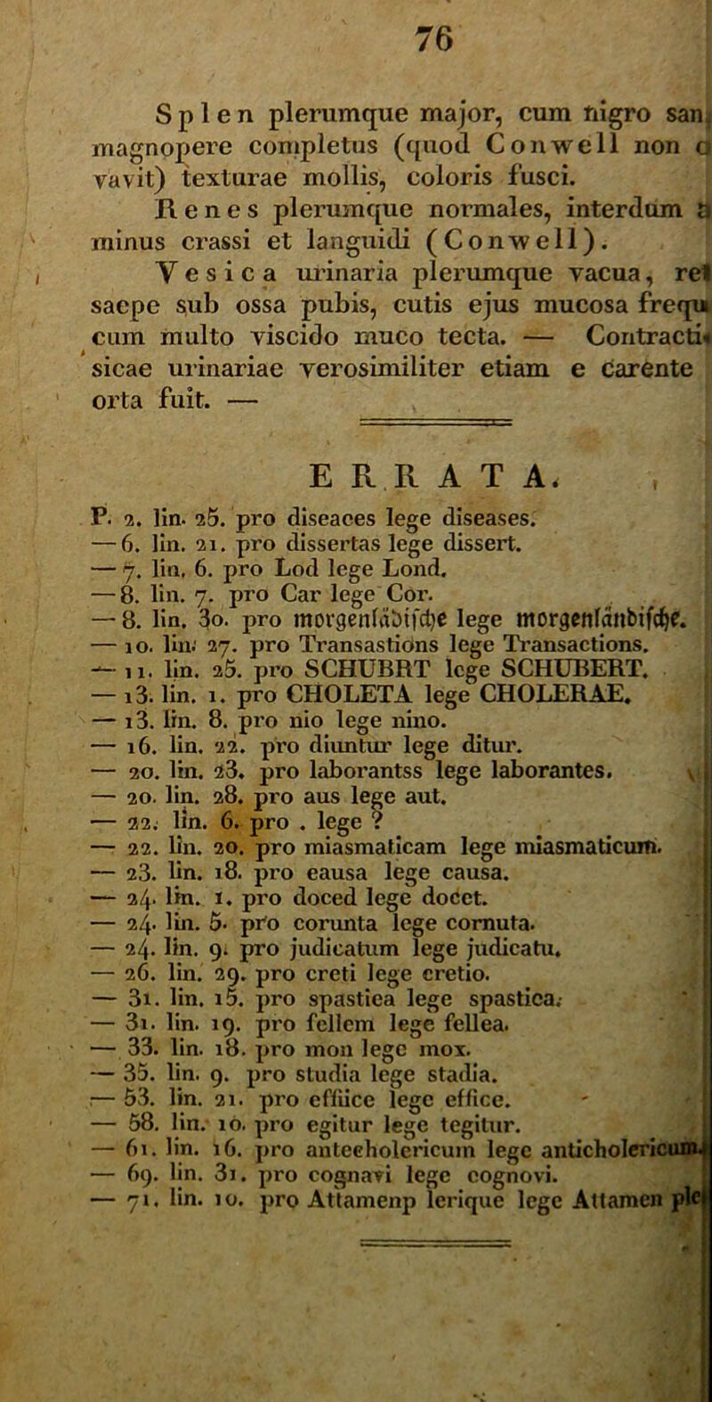 Splen plerumque major, cum nigro san. magnopere completus (quod Conweil non o vavit) texturae mollis, coloris fusci. Renes plerumque normales, interdum a minus crassi et languidi (Conwell). Y e s i c a urinaria plerumque vacua, rei saepe sub ossa pubis, cutis ejus mucosa frequ cum multo viscido muco tecta. — Contracti* sicae urinariae verosimiliter etiam e carente orta fuit. — E R R A T A< P. 2. lin. 25. pro diseaces lege diseases. — 6. lin. 2i. pro dissertas lege dissert. — 7. lin, 6. pro Lod lege Lond. — 8. lin. 7. pro Car lege Cor. — 8. lin. 3o. pro morgenfabifd}* lege ntorgenlanbifcf)?. — 10. lin.' 27. pro Transastions lege Transactions. — 11. lin. 25. pro SCHUBRT lege SCHUBERT. — i3. lin. 1. pro CHOLETA lege CHOLERAE. — i3. lin. 8. pro nio lege nino. — 16. lin. 22. pro diimtur lege ditur. — 20. lin. 23. pro laborantss lege laborantes. — 20. lin. 28. pro aus lege aut. — 22. lin. 6. pro . lege ? — 22. lin. 20. pro miasmaticam lege miasmaticum. — 23. lin. 18. pro eausa lege causa. — 24* lin. 1. pro doced lege docet. — 24. lin. 5- pro corunta lege cornuta. — 24. lin. 9. pro judicatum lege judicatu. — 26. lin. 29. pro creti lege cretio. — 3i. lin. i5. pro spastiea lege spastica.- — 3i. lin. 19. pro fellem lege fellea. — 33. lin. 18. pro mon lege mox. — 35. lin. 9. pro studia lege stadia. .— 53. lin. 21. pro efliicc lege effice. — 58. lin. 10. pro egitur lege tegitur. — 61. lin. iG. pro antecholericum lege anticholericum — 69. lin. 3i. pro cognavi lege cognovi. — 71. lin. 10. pro Attamenp lerique lege Attamen pl<