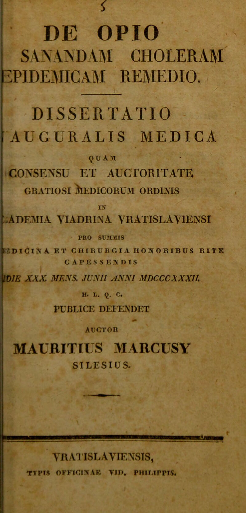 DE OPIO SANANDAM CHOLERAM EPIDEMICAM REMEDIO. DISSERTATIO AUGURALIS MEDICA QUAZH CONSENSU ET AUCTORITATF, gratiosi Medicorum ordinis IN .ADEMIA YIADRINA VRATISLAYIENSI pro smims FIDICINA F.T CHIRUBGI A II0 3T0KIBUS RITE CAPESSE» DIS IDJE XXX MENS. JUNII ANNI MDCCCXXXll H. L. Q. C. PUBLICE DEFENDET ARCTOR MAURITILS MARCUSY SILESIUS. YRATI8LAYIENSIS, TYPH OFFICI» A E YIP. PHILIPPIS.