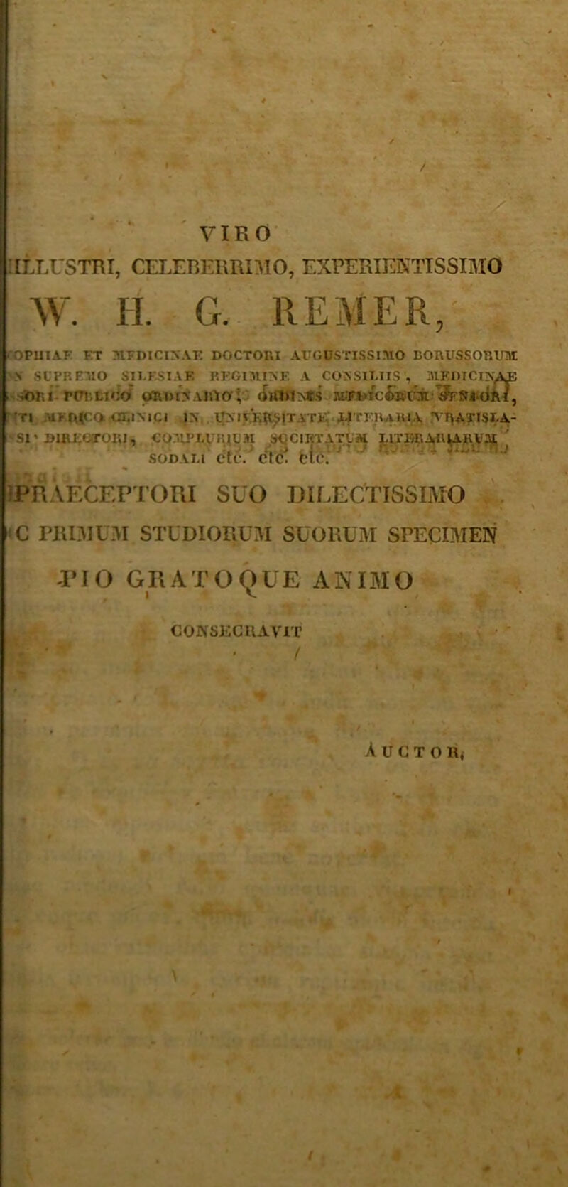 / VIRO •ILLUSTRI, CELEBERRIMO, EXPERIENTIS SIMO W. H. G. REM ER, OPUIAF FT MFDICINAE DOCTORI AUGUSTISSIMO EORUSSORUM \ SUPREMO S1LKS1AE REGIMINE A CONSILIIS , MEDICINALE siMu pulligo ordinario; ordincs MfuiciECM JesiMai, Tl MK r((CO CLINICI IN UNIVERSITATE LITI RAKIA TIVATISLA- Sl' DIRECTORI, COMPLURIUM SQCIIJTATUM lATIttlAR^KVM; ' SODALI CtV. Ct(L Clc. •PRAECEPTORI SUO DILECTISSIMO C PRIMUM STUDIORUM SUORUM SPECIMEN PIO GRATO QUE ANIMO CONSECRAVIT * / I «♦ AuCTORj I \ ¥