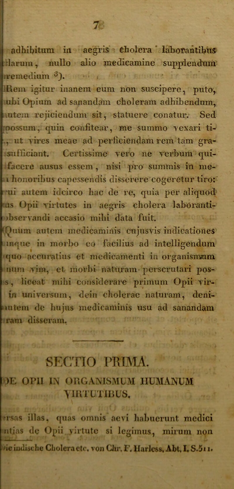 I adhibitum iu aegris * cholera laborantibus darum, nullo alio medicamine supplendum remedium 3). :l\em igitur inanem eum non suscipere, puto, ubi Opium ad sanandam choleram adhibendum, i ititem rejiciendum sit, statuere conatur. Sed oossum, quin confitear, me summo vexari ti- ., ut vires meae ad perficiendam rem tam gra- sufficiant. Certissime vero ne vei-bum qui- facere ausus essem, nisi pro summis in me- i honoribus capessendis disserere cogeretur tiro: ui autem idcirco hac de re, quia per aliquod uis Opii virtutes in aegris cholera laboranti- jbservandi accasio mihi data fuit. 'Oiium autem medicaminis cujusvis indicationes mque in morbo eo facilius ad intelligendum c[uo accuratius et medicamenti in organismum num vim, et morbi naturam 'perscrutari pos- s, liceat milii considerare primum Opii vir- in universum, dein cliolerac naturam, deni- vutein de hujus medicaminis usu ad sanandam ram disseram, SECTIO PRIMA. )E OriI IN ORGANISMUM HUMANUM yiRTUTIRUS. trsas illas, quas omnis aevi liahucrunt medici ntias de Opii firtute si legimus, mirum non '  ^' * % '* »ic iudischc Choleractc, von CJir. F. llarlcss, Abt. I, S.5i i.