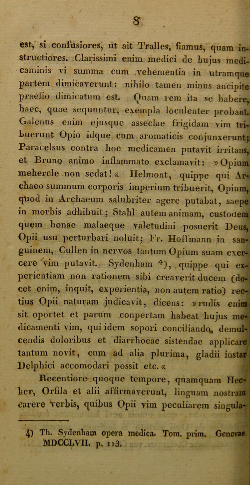 I est, si confusiores, ut ait Tralles, fiamus, quam in- structiores. Clarissimi enim medici de hujus medi- caminis yi summa cum .vehementia in utramque partem dimicaverunt: nihilo tamen minus ancipite praelio dimicatum est. Quam rem ita se habere,, haec, quae sequuntur, exempla loculenter probant. Galenus enim ejusque asseclae frigidam vim tri- buerunt Opio idque cum aromaticis conjunxerunt;; Paracelsus contra hoc medicamen putavit irritans, et Bruno animo inflammato exclamavit: »Opium mehercle non sedat ! «. Ilelmont, quippe qui Ar- cliaeo summum corporis imperium tribuerit, Opium, qtiod in Archaeum salubriter agere putabat, saepe in morbis adhibuit; Stalil autem animam, custodem quem bonae malaeque valetudini posuerit Deus, Opii usu perturbari noluit; Fr. Hoffmann in san- guinem, Cullen in nervos tantum Opium suam exer- cere vim putavit. Sydenham ^), quippe qui ex- perientiam non rationem sibi creaverit ducem (do- cet enim, inquit, experientia, non autem ratio) rec- tius Opii naturam judicavit, dicens: »rudis enim sit oportet et parum conpertam habeat hujus me- dicamenti vim, qui idem sopori conciliando, demul- cendis doloribus et diarrhoeae sistendae applicare tantum novit, cum ad alia plurima, gladii instar Delphici aCcomodari possit etc. « Recentiore quoque tempore, quamquam Hec- her, Orfila et alii affirmaverunt, linguam nostram CarCfC Verbis, quibus Opii vim peculiarem singula- 4) Tb. Sydenham opera medica. Tom. prim. Genevae MDCCLVII. p. n3.