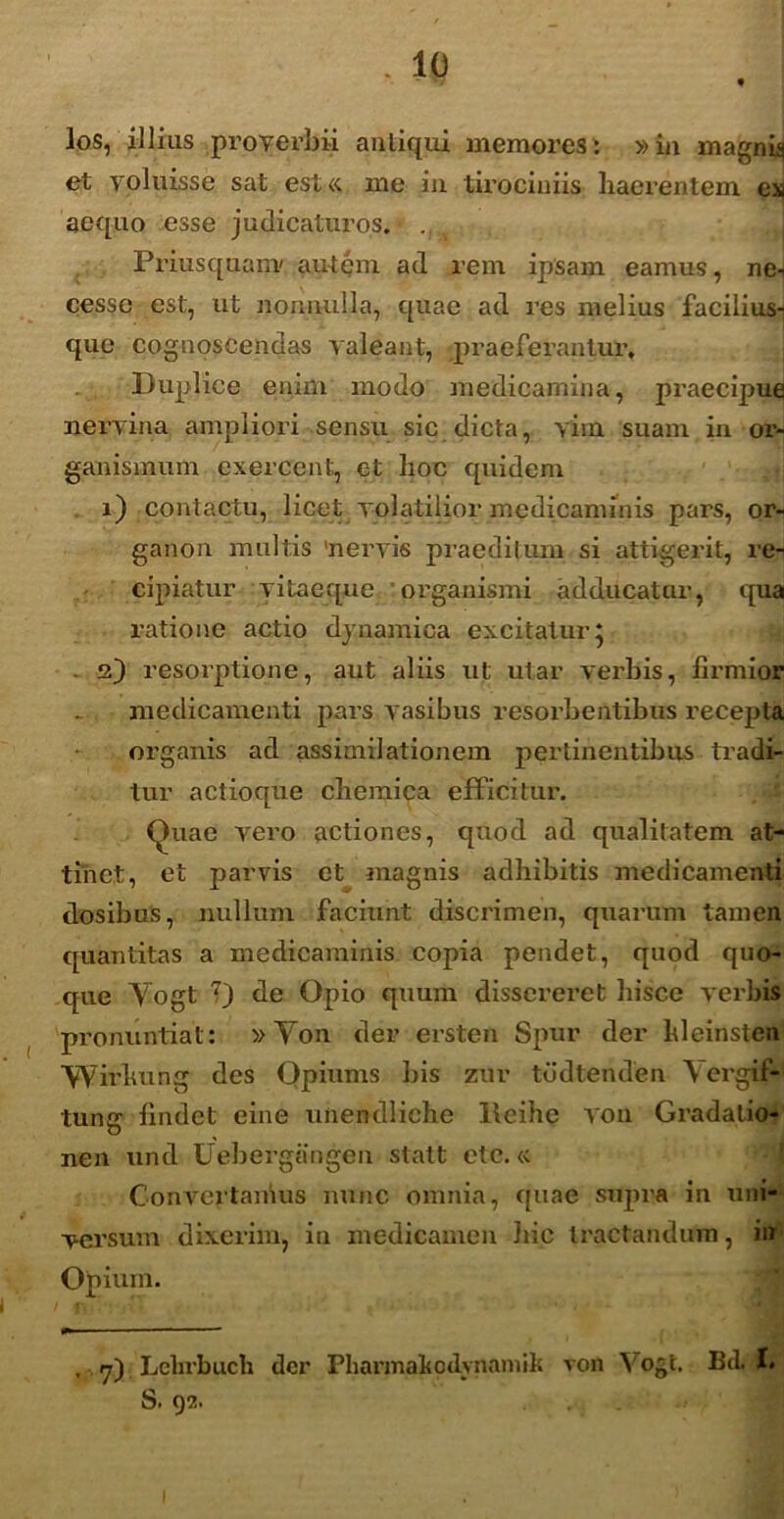 . 10 los, illius proverbii anliqui memores: »in magnis et voluisse sat est« me in tirociniis haerentem es aequo esse judicaturos.» Priusquanv autem ad rem ipsam eamus, ne- cesse est, ut nonnulla, quae ad res melius facilius- que cognoscendas valeant, praeferantur, Duplice enim modo medicamina, praecipue nervina ampliori sensu sic dicta, vim suam in or- ganismum exercent, et hoc quidem i) contactu, licet volatilior medicaminis pars, or- ganon multis 'nervis praediium si attigerit, re- cipiatur vitaeque organismi adducatur, qua ratione actio dynamica excitatur* . 2) resorptione, aut aliis ut utar verbis, firmior medicamenti pars vasibus resorbentibus recepta organis ad assimilationem pertinentibus tradi- tur actioque chemica efficitur. Quae vero actiones, quod ad qualitatem at- tinet, et parvis et magnis adhibitis medicamenti dosibus, nullum faciunt discrimen, quarum tamen quantitas a medicaminis copia pendet, quod quo- que Yogt 7) de Opio quum dissereret hisce verbis pronuntiat: »Yon der ersten Spur der hleinsten Wirkung des Qpiums bis zur tddtenden Y ergSjf- tung findet eine unendliche Iteihe von Gradalio- nen und Uebergangen statt etc.« Convertamus nunc omnia, quae supra in uni- versum dixerim, in medicamen hic tractandum, in Opium. , yd Lebrbuch der Phannafcdvnamik von Yogt. Bd. I. S. 92. ...