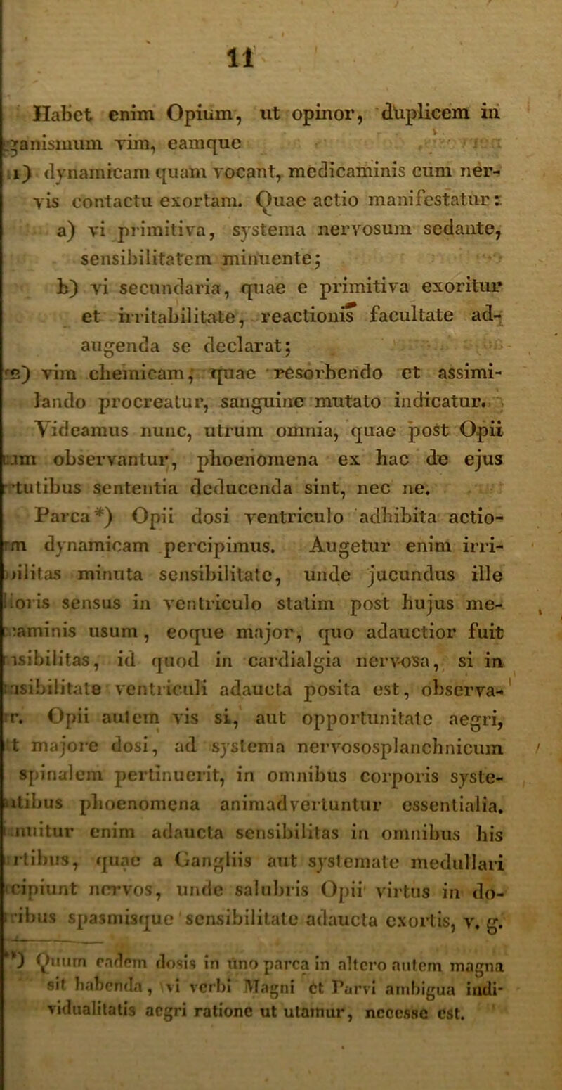 Habet enim Opium, ut opinor, driplicem iri ' .gamsmum Yim, eamque i) dynamicam quam vocant, medicaminis cum ner- vis contactu exortam. Quae actio manifestatur i a) vi primitiva, systema nervosum sedante, sensibilitatem minuente; L) vi secundaria, quae e primitiva exoritur et irritabilitate*, reactionis facultate ad- augenda se declarat; re) vim chemieam, quae resorbendo et assimi- lando procreatur, sanguine mutato indicatur. Videamus nunc, utrum omnia, quae post Opii t:.un observantur, phoeiiomena ex hac de ejus tulibus sententia deducenda sint, nec ne. Parca*) Opii dosi ventriculo adbibita actio- rm dynamicam percipimus. Augetur enim irri- > i i i t as minuta sensibilitatc, unde jucundas ille foris sensus in ventriculo statim post hujus me- raminis usum, eoque major, quo adauctior fuit isibilitas, id quod in cardialgia nerv-osa, si in nsibditate ventriculi adaucta posita est, observa- ir. Opii aulem vis si, aut opportunitate aegri, t majore dosi, ad systema nervososplanchnicum spinalem pertinuerit, in omnibus corporis syste- utihus plioenomena animadvertuntur essentialia, i nuitur enim adaucta sensibilitas in omnibus his rtibus, quae a Gangliis aut systemate medullari cipiunt nervos, unde salubris Opii virtus in do- ] ibus spasmisque sensibilitatc adaucta exortis, v. g. Quum eadem tlosis in uno parca in altero autem magna sit habenda, vi verbi Magni Ct Parvi ambigua indi* vidualitatis aegri ratione ut utamur, ncccsse est.