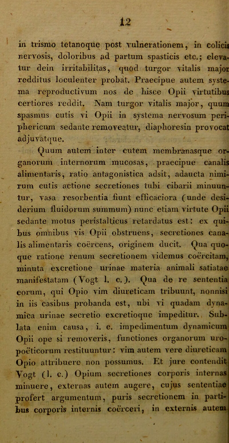 in trismo tetanoque post vulnerationem, in colicii nervosis, doloribus ad partum spasticis etc.; eleva- tur dein irritabilitas, quod turgor vitalis major redditus looulenter probat. Praecipue autem syste- ma reproductivum nos de bisce Opii virtutibus certiores reddit. Nam turgor vitalis major, quum spasmus cutis vi Opii in systema nervosum peri- phericum sedante removeatur, diaphoresin provocat adjuvatque. Quum autem inter cutem membranasque or- ganorum internorum mucosas, praecipue canalis alimentaris, ratio antagonistica adsit, adaucta nimi- rum culis actione secretiones tubi cibarii minuun- tur, vasa resorbentia fiunt efficaciora (unde desi- derium fluidorum summum) nunc etiam virtute Opii sedante motus peristalticus retardatus est: ex qui- bus pmnibus vis Opii obstruens, secretiones cana- lis alimentaris coercens, originem ducit. Qua quo- que ratione renum secretionem videmus coercitam,i minuta excretione urinae materia animali satiatae manifestatam (Yogt 1. c.). Qua de re sententiai eorum, qui Opio vim diureticam tribuunt, nonnisi in iis casibus probanda est, ubi vi quadam dyna- mica urinae secretio excretioque impeditur. Sub- lata enim causa, i. e. impedimentum dynamicum Opii ope si removeris, functiones organorum uro- poeticorum restituuntur: vim autem vere diureticam Opio attribuere non possumus. Et jure contendit Yogt (1. c.) Opium secretiones corporis internas minuere, externas autem augere, cujus sententiae profert argumentum, puris secretionem in parti- bus corporis internis coerceri, in externis autem