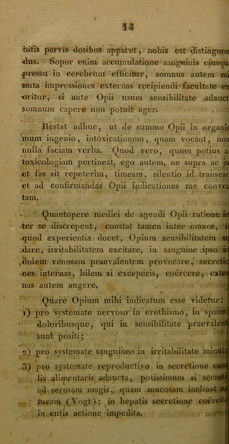 bitis parvis dosibus apparet, nobis est distingucn das. Sopor enim accumulatione sanguinis ejusqui ^pressu in cerebrum efficitur, somnus autem mi muta impressiones externas recipiendi facultate ex •oritur, si ante Opii usum sensibilitate adauct somnum capere non potuit ager. : Restat adhuc, ut de summo Opii in organis ( • • • • • mum ingemo, intoxicationem, quam vocant, non nulla faciam verba. Quod vero, quum potius a< to^icologiaiti pertineat, ego autem, ne supra ac ju et fas sit repeterim, timeam , silentio id. transeat et ad confirmandas Opii indicationes me conreij tam. v Quantopere medici de agendi Opii ratione in ter se discrepent, constat tamen inter omnes, ii quod experientia docet, Opium sensibilitatem sq dare, irritabilitatem excitare, in sanguine ipso id (dolem venosam praevalentem provocare, secretid -nes internas, bilem si exceperis, coercere, extei nas autem augere, „ . , . # . Quare Opium mihi indicatum esse videtur: 1) pro systemate nervoso' in erethismo, in spasni doleribusque, qui in sensibilitate praevalenti sunt positi j 2) pro systemate sanguineo in irritabilitate minuW . 3) pro systemate reproduclivo in secretione can* lis alimentaris adaucta, potissimum si seci^wj ad serosam magis, quam mucosam inclinat I» turani (Vogt); in hepatis secretione cocrcil; in cutis actione impedita. . /tti f