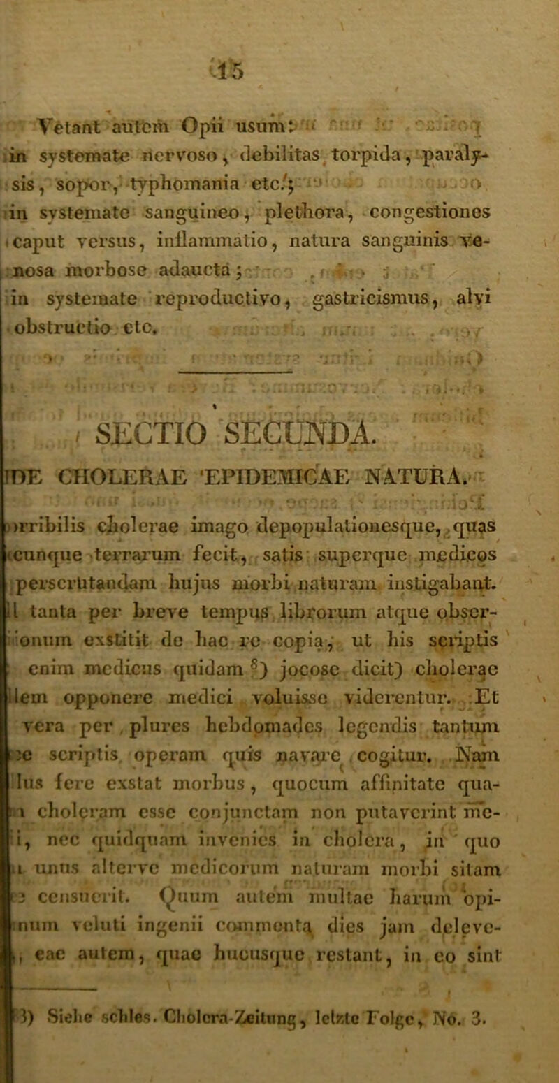 Vetant autem Opii usumt» ;t' * I in systemate nervoso , debilitas torpida, paraly- sis, 'sopor, typhomania ete/j > in svstematc sanguineo, plethora, congestiones caput versus, inflammatio, natura sanguinis ve- nosa morbose adaucta j in systemate reproductivo, gastricismus, alyi obstructio ctc, , . > , I . . j SECTIO SECUNDA. IDE CHOLERAE ‘EPIDEMICAE NATURA. . C arribilis cliolerae imago depopulationcsque, quas '.cunque terrarum fecit, satis superque medicos perscrutandam hujus uiorbi naturam instigabant. II tanta per breve tempus librorum atque obser- onum exstitit do Lac re copia, ut liis scriptis enim medicus quidam s) jocose dicit) cliolerae liem opponere medici voluisse viderentur. Et vera per plures hebdomades legendis tantum :c scriptis, operam quis navare cogitur. Nam lus fere exstat morbus, quocum affinitate qua- i choleram esse conjunctam non putaverint me- ti, nec quidquam invenies in cholera, in quo a unus altervc medicorum naturam morbi sitam P3 censueiit. Quum autem multae harum opi- :num veluti ingenii commenta dies jam delcvc- i, cac autem, quae hucusque restant, in eo sint 3) Siolie scliles. Cliolcra-Zeitung, Iclsstc Folge, No. 3.