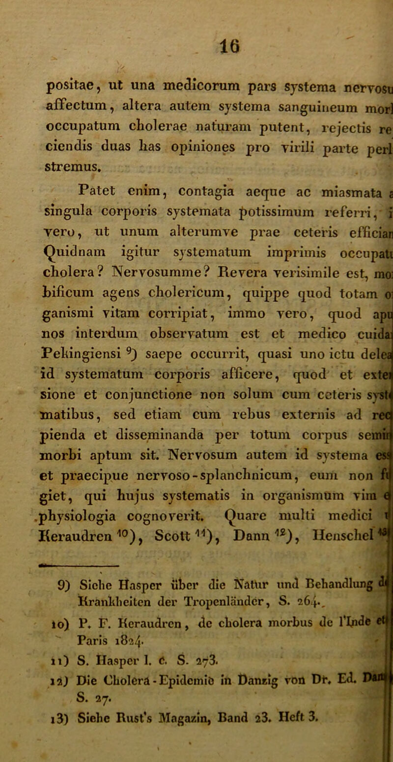 positae, ut una medicorum pars systema nervosu affectum, altera autem systema sanguineum mor) occupatum cholerae naturam putent, rejectis re ciendis duas has opiniones pro virili parte peri stremus. Patet enim, contagia aeque ac miasmata a singula corporis systemata potissimum referri, i vero, ut unum alterumve prae ceteris efficiar Quidnam igitur systematum imprimis occupati cholera? Nervosumme? Revera verisimile est, mo: bificum agens cholericum, quippe quod totam oi ganismi vitam corripiat, immo vero, quod apu nos interdum observatum est et medico cuida: Pehingiensi 9) saepe occurrit, quasi uno ictu delea id systematum corporis afficere, quod et extei sione et conjunctione non solum cum ceteris syst matibus, sed etiam cum rebus externis ad rec pienda et disseminanda per totum corpus seinir morbi aptum sit. Nervosum autem id systema es: et praecipue nervoso-splanchnicum, eum non ft giet, qui hujus systematis in organismum vim t physiologia cognoverit. Quare multi medici i Keraudrcn10), Scott11), Dann12), Henschel48 9) Siche Hasper uber die Natur und Behandlung di Kranliheitcn der Tropenlandcr, S. 264*. 10) P. F. Keraudrcn, de cholera morbus de filnde et| Paris 1824- n) S. Hasper 1. e. S. 273. ia) Die Cholera - Epidcmie in Danzig von Dr. Ed. Di*l| S. 27. i3) Siehe Rusfs Magazin, Band 23. Heft 3.