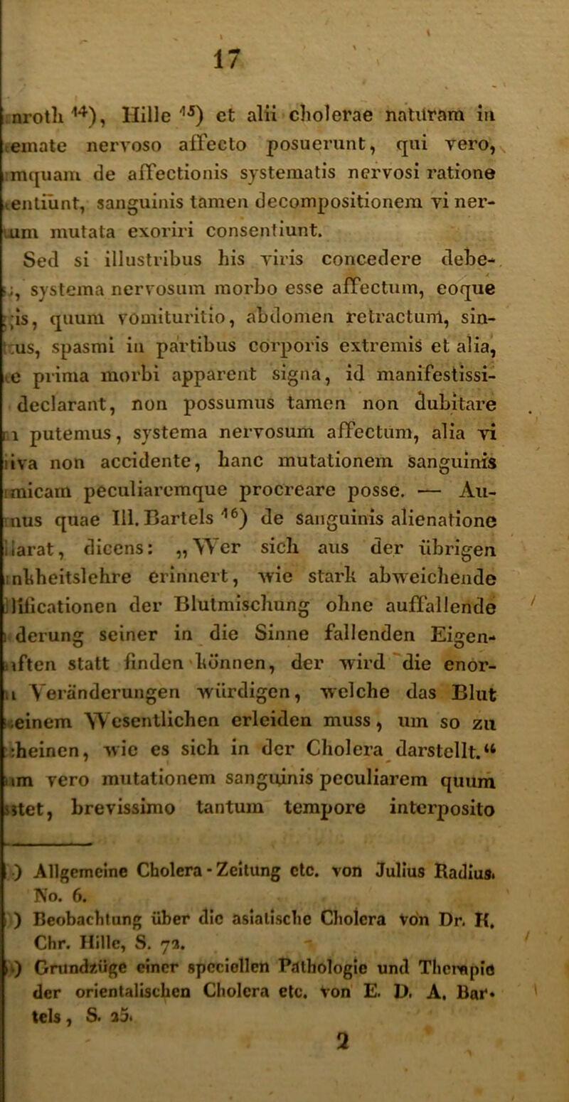 \ nrotli14), Hille'15) ct alii cholerae naturam iti emate nervoso affecto posuerunt, qui vero, imquam de affectionis systematis nervosi ratione tentiunt, sanguinis tamen decompositionem vi ner- um mutata exoriri consentiunt. Sed si illustribus his viris concedere debe- ■ systema nervosum morbo esse affectum, eoque :;is, quum vomiturilio, abdomen retractum, sin- tus, spasmi in partibus corporis extremis et alia, ■ e piima morbi apparent signa, id manifestissi- declarant, non possumus tamen non dubitare i x putemus, systema nervosum affectum, alia vi iiva non accidente, hanc mutationem sanguinis s micam peculiaremque procreare posse. — Au- nus quae 111. Bartels 116) de sanguinis alienatione ilarat, dicens: „\Yer sicli aus der xibrigen nhheitslehre erinnert, xvie starlx abweichende liiicationen der Blutmischung ohne auffallende i derung seiner in die Sinne fallenden Eigen- iften statt finden lidnnen, der Avird die enor- ,i Yeranderungen wiirdigen, xvelclie das Blut i einem Wesentlichen erleiden muss, urn so zu :heinen, xvie es sich in der Cholera darstellt.u ixm vero mutationem sanguinis peculiarem quum sitet, brevissimo tantum tempore intei’posito ) Allgcmcine Cholera - Zeitung etc. von Julius Radius. No. 6. ) Beobaehtung uber dic asialisclic Cholera von Dr. K. Chr. Hille, S. 73. A Gmnd/.iige eincr spcciellcn Pathologie und Thempid der orientalischcn Cholera etc. Von E. D. A. Bar» tels, S. a5. 2