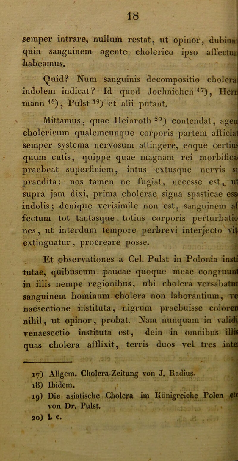 semper intrare, nullum restat, ut opinor, dubium quin sanguinem agente cliolerico ipso affectui* habeamus. Quid? Num sanguinis decompositio cholerae indolem indicat? Id quod Jochniclien 17), Henj mann 18), Pulst19) et alii putant. Mittamus, quae Heinroth 20) contendat, ageni cholericum qualemcunque corporis partem afficia^ semper systema nervosum attingere, eoque certius quum cutis, quippe quae magnam rei morbifica< praebeat superficiem, intus extusque nervis si praedita: nos tamen ne fugiat, necesse est,, ut Supra jam dixi, prima cholerae signa spasticae essi indolis; denique verisimile non est, sanguinem af fectum tot tantasque totius corporis perturbatio nes, ut interdum tempore perbrevi interjecto vit extinguatur, procreare posse. Et observationes a Cei. Pulst in Polonia insti tutae, quibuscum paucae quoque meae congruunt in illis nempe regionibus, ubi cholera versabatur sanguinem hominum cholera non laborantium, ve naesectione instituta, nigrum praebuisse coloren nihil, ut opinor, probat. Nam nunquam in validi yenaesectio instituta est, dein in omnibus illis quas cholera afllixit, terris duos vel tres intej 17) Allgem. Cliolcra-Zeitung von J. Radius. 18) Ibidem. 19) Die asiatiscbe Cholera im Konigreiche Polcn ete von Dr, Tulst. ao) L c.