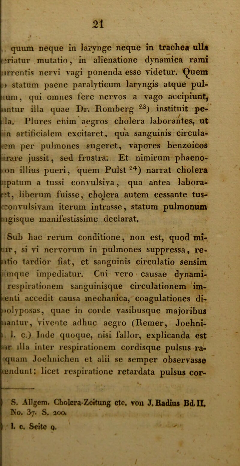 quum neque in larynge neque in trachea ulla uriatur mutatio, in alienatione dynamica rami irrentis nervi vagi ponenda esse videtur. Quem > statum paene paralyticum laryngis atque pul- um, qui omnes fere nervos a vago accipiunt, mtur illa quae Dr. Romberg 23J instituit pe- la. Plures eiiim aegros cholera laborantes, ut :n artilicialem excitaret, qua sanguinis circula- >;m per pulmones augeret, vapores benzoicos 'rare jussit, sed fruslra; Et nimirum phaeno- on illius pueri, quem Pulst24) narrat cholera upatnm a tussi convulsiva, qua antea labora- nt, liberum fuisse, cholera autem cessante tus- oonvulsivam iterum intrasse, statum pulmonum ngisque manifestissime declai'at. Sub hac rerum conditione, non est, quod mi- iar, si vi nervorum in pulmones suppressa, re- itio tardior fiat, et sanguinis circulatio sensim mque impediatur. Cui vero causae dynami- respirationem sanguinisque circulationem im- enti accedit causa mechanica, coagulationes di- •olyposas, quae in corde vasibusque majoribus nantur, vivente adhuc aegro (Remer, Joehni- i. 1. c.) Inde quoque, nisi fallor, explicanda est ur illa inter respirationem cordisque pulsus ra- quam Joehnichen et alii se semper observasse «eiidunt: licet respiratione retaxdata pulsus cor- S. Allgem. Cholera-Zoitung etc. von J. Radius Bd.ll. No. 37. S. 200. 1. c. Seito q. 