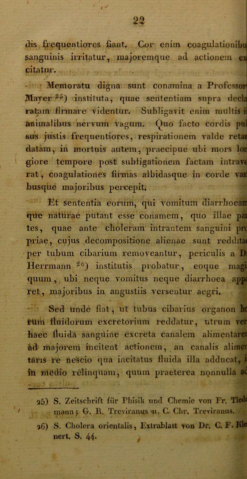 / 22 Jis frequentiores fiant. Cor enim coagulationibu sanguinis irritatur, majoremque ad actionem ex| cita tui1. Memoratu digna sunt conamina a Professori Mayer 25) instituta, quae sententiam supra decla ratam firmare videntur. Subligavit enim multis i animalibus nervum vagum, (duo facto cordis pu| sus justis frequentiores, respirationem valde retaij datam, in mortuis autem, praecipue ubi mors lori giore tempore post subligationem factam intravi rat, coagulationes firmas albidasque in corde vasi busque majoribus percepit. Et sententia eorum, qui vomitum diarrhoeam que naturae putant esse conamem, quo illae pax tes, quae ante choleram intrantem sanguini prc prine, cujus decompositione alienae sunt redditai per tubum cibarium removeantur, periculis a Di Herrmann Z6) institutis probatur, eoque magi quum, ubi neque vomitus neque diarrhoea app« ret, majoribus in angustiis versentur aegri, . / \ .H Sed unde fiat, ut tubus cibarius organon hc irtim lluidorum excretorium reddatur, utrum ver haec fluida sanguine excreta canalem alimentarer ad majorem incitent actionem, an canalis alimei tdris re nescio qua incitatus fluida illa adducat, i1 ih nlCdio relinquam, quum praeterea nonnulla a5) S. Zeitsclirift fiir Fhisili und Chemic von Fr. Tiedi mann 5 G. R. Trcviranus 'ti. C Chr, Treviranus. a6) S. Cliolera orientalis, Exlrablatt von Dr. C. F. Hic nert. S. 44*