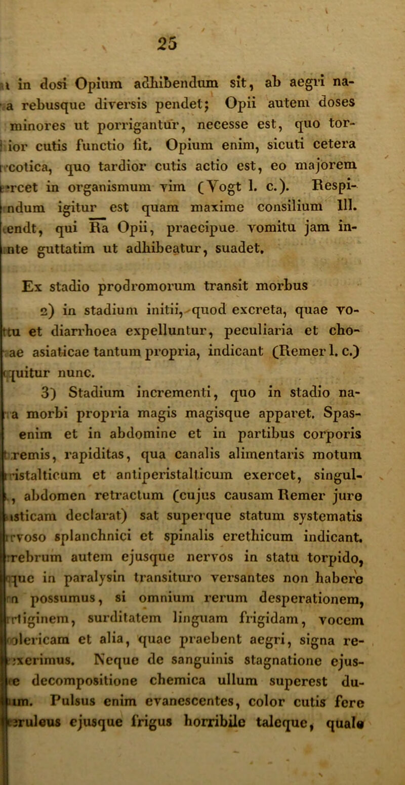 i in dosi Opium adhibendum sit, ah aegri na- a rebusque diversis pendet; Opii autem doses minores ut porrigantur, necesse est, quo tor- j ior cutis functio fit. Opium enim, sicuti cetera i cotica, quo tardior cutis actio est, eo majorem frcet in organismum vim (Yogt 1. c.). Respi- ndum igitur est quam maxime consilium 111. .endt, qui Ra Opii, praecipue vomitu jam in- nte guttatim ut adhibeatur, suadet. Ex stadio prodromorum transit morbus 2) in stadium initii,^quod excreta, quae vo- ?tu et diarrhoea expelluntur, peculiaria et cho- ae asiaticae tantum propria, indicant (Remer 1. c.) qquitur nunc. 3) Stadium incrementi, quo in stadio na- a morbi propria magis magisque apparet. Spas- enim et in abdomine et in partibus corporis f vernis, rapiditas, qua canalis alimentaris motum i -istalticum et antiperistalticum exercet, singul- i, abdomen retractum (cujus causam Remer jure tsticam declarat) sat superque statum systematis irvoso splanchnici et spinalis erethicum indicant, rrebrum autem ejusque nervos in statu torpido, que in paralysin transituro versantes non habere n possumus, si omnium rerum desperationem, irtiginem, surditatem linguam frigidam, vocem 'jlericam et alia, quae praebent aegri, signa re- jxcrimus. Neque de sanguinis stagnatione ejus- Edecompositione chemica ullum superest du- 1. Pulsus enim evanescentes, color cutis fere uleus ejusque frigus horribile taleque, quale