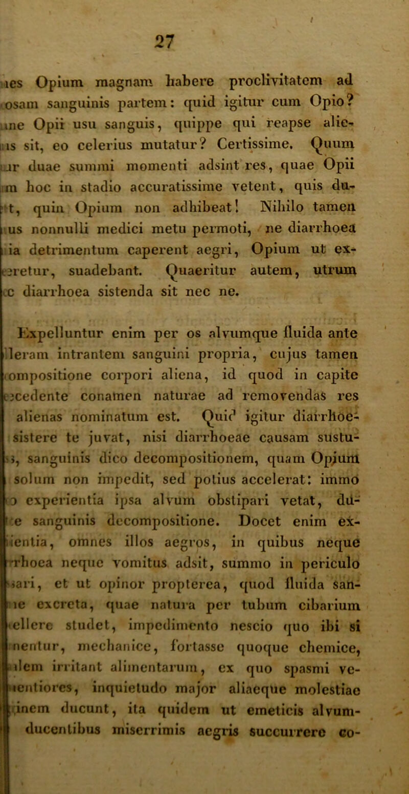 ies Opium magnam habere proclivitatem ad osam sanguinis partem: cpiid igitur cum Opio? me Opii usu sanguis, quippe qui reapse alie- nis sit, eo celerius mutatur? Certissime, Quum ;.jr duae summi momenti adsint res, quae Opii lim hoc in stadio accuratissime vetent, quis du- ht, quin Opium non adhibeat! Nihilo tamen us nonnulli medici metu permoti, ne diarrhoea ; ia detrimentum caperent aegri, Opium ut ex- uretur, suadebant. Quaeritur autem, utrum c diarrhoea sistenda sit nec ne. Kxpelluntur enim per os alvumque fluida ante Ieram intrantem sanguini propria, cujus tamen ompositione corpori aliena, id quod in capite ucedente conamen naturae ad removendas res alienas nominatum est. Quid igitur diarrlloe- sistere te juvat, nisi diarrhoeae causam sustu- •>, sanguinis dico decompositionem, quam Opjum solum non impedit, sed potius accelerat: immo 3 experientia ipsa alvum obstipari vetat, dii- ':e sanguinis decompositione. Docet enim ex- ientia, omnes illos aegros, in quibus neque rhoea neque vomitus adsit, summo in periculo »ari, et ut opinor propterea, quod fluida San- ie excreta, quae natura per tubum cibarium .ellcre studet, impedimento nescio quo ibi si nentur, mechanice, fortasse quoque chemice, idem irritant alimentarum, ex quo spasmi ve- iientiorcs, inquietudo major aliacque molestiae inem ducunt, ita quidem ut emeticis alvum- ducenlibus miserrimis aegris succurrere co-