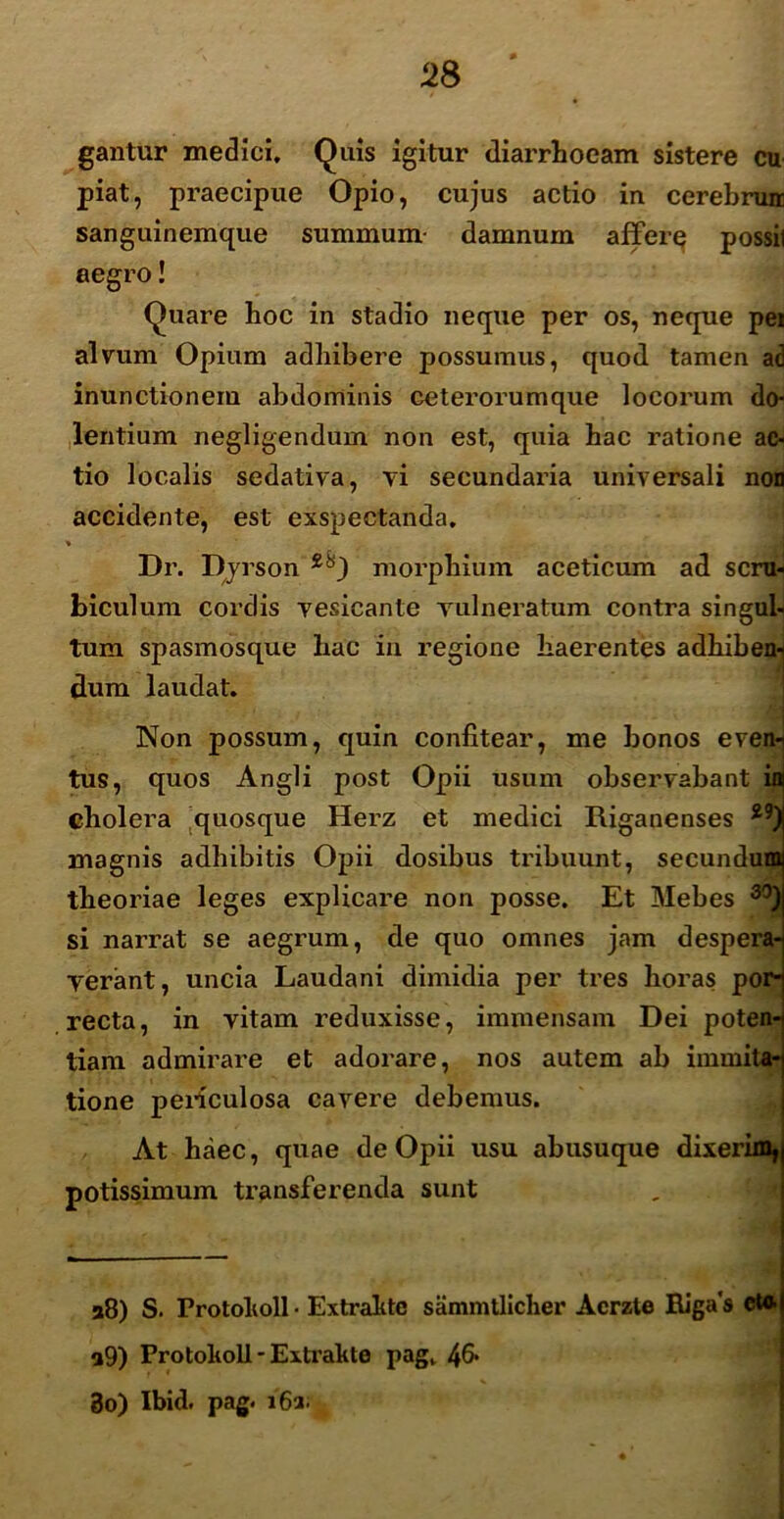 gantur medici. Quis igitur diarrhoeam sistere cu piat, praecipue Opio, cujus actio in cerebruir sanguinemque summum- damnum affere possil aegro! Quare hoc in stadio neque per os, neque pei alvum Opium adhibere possumus, quod tamen ad inunctionem abdominis ceterorumque locorum do- lentium negligendum non est, quia hac ratione ac- tio localis sedativa, vi secundaria universali non accidente, est exspectanda. * Dr. Dyrson morphium aceticum ad scru-i hiculum cordis vesicante vulneratum contra singub tum spasmosque hac in regione haerentes adhiben-j dum laudat. Non possum, quin confitear, me bonos eveni tus, quos Angli post Opii usum observabant ini cholera quosque Herz et medici Riganenses magnis adhibitis Opii dosibus tribuunt, secundund theoriae leges explicare non posse. Et Mebes 30) si narrat se aegrum, de quo omnes jam despera- verant, uncia Laudani dimidia per tres horas por- recta, in vitam reduxisse, immensam Dei poten-j tiam admirare et adorare, nos autem ab immita-j tione pei-iculosa cavere debemus. At haec, quae de Opii usu abusuque dixerim^ potissimum transferenda sunt 28) S. Frotolioll• Extralitc sammtlicher Acrzte Rigas eu». a9) Protoholl - Extrahte pag, 46* 3o) Ibid. pag. i'6a;