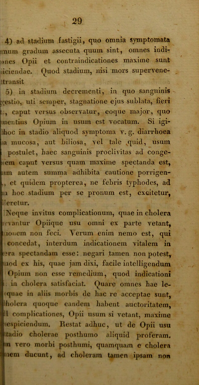 4) ad stadium fastigii, quo omnia symptomata imum gradum assecuta quum sint, omnes indi- >nes Opii et contraindicationes maxime sunt iciendae. Quod stadium, nisi mors superyene- t transit 5) in stadium decrementi, in quo sanguinis :;estio, uti semper, stagnatione ejus sublata, fieri , caput versus observatur, eoque major, quo uentius Opium in usum est vocatum. Si igi- hoc in stadio aliquod symptoma v. g. diarrhoea a inucosa, aut biliosa, vel tale vquid, usum v. postulet, haec sanguinis proclivitas ad conge- i em caput versus quam maxime spectanda est, . im autem summa adhibita cautione porrigen- ,, et quidem propterea, ne febris typhodes, ad i i hoc stadium per se pronum est, excitetur, Meretur. Neque invitus complicationum, quae in cholera uvantur Opiique usu omni ex parte vetant, Iionem non feci. \ erum enim nemo est, qui concedat, interdum indicationem vitalem in ?ra spectandam esse: negari tamen non potest, aod ex his, quae jam dixi, facile intelligendum Opium non esse remedium, quod indicationi . in cholera satisfaciat. Quare omnes hae le- • quae in aliis morbis de hac re acceptae sunt, Iholera quoque eandem habent auctoritatem, II complicationes, Opii usum si vetant, maxime espiciendum. Restat adhuc, ut de Opii usu ^tadio cholerae posthumo aliquid jiroferam, n vero morbi posthumi, quamquam e cholera uem ducunt, ad choleram tamen ipsam non