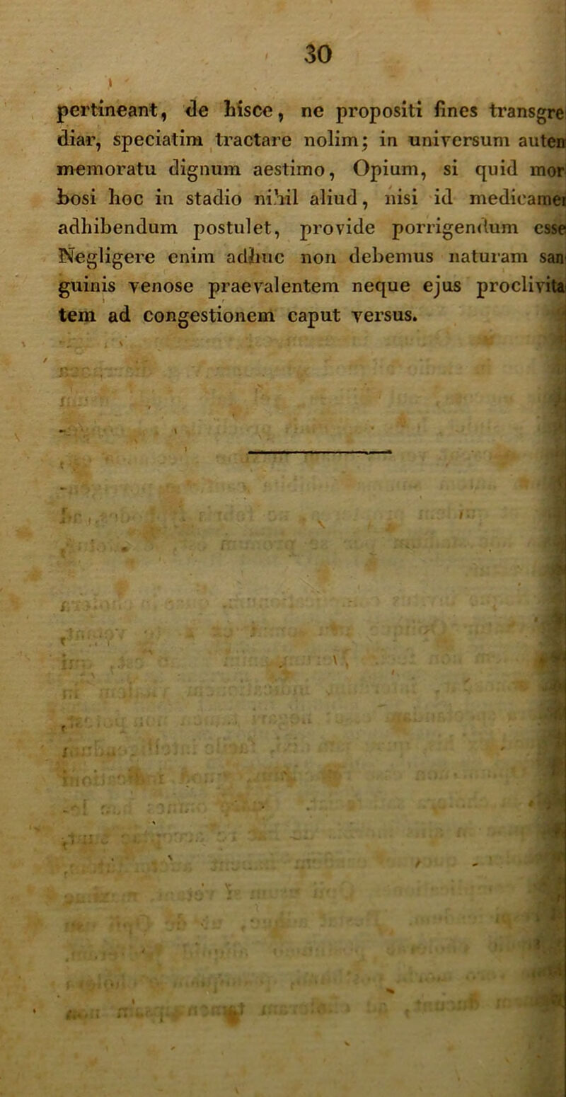 pertineant, de hisce, ne propositi fines transgre diar, speciatim tractare nolim; in universum auten memoratu dignum aestimo, Opium, si quid mor- bosi hoc in stadio nihil aliud, nisi id medieamer adhibendum postulet, provide porrigendum esse Negligere enim adhuc non debemus naturam san guinis venose praevalentem neque ejus proclivitai tem ad congestionem caput versus. i' - • : I'--' ' , *; * j t- ov