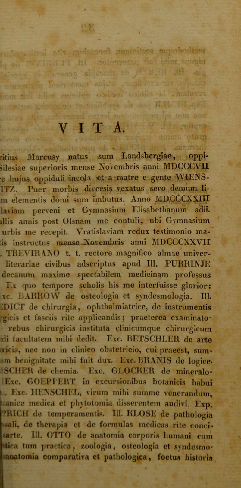 VITA. ritius Marcusy natus sum Landsbergiae, oppi- iilesiae superioris mense Novembris anni MDCCCVII •e hujus oppiduli incola -et a matre e gente AVIENS- ITZ. Puer morbis diversis vexatus sero demum li- ni elementis domi sum Imbutus. Anno MD.CCCXXIII laviam perveni et Gymnasium Elisabcthanum adii, illis annis post Olsnam me contuli, ubi Gymnasium urbis me recepit. Vratislaviam redux testimonio ma- lis instructus mense -Nuvembris anni MDCCCXXVH . TREVIRANO t. t. rectore magnifico almae univer- litcrariae civibus adseriptus apud 111. PURKINJE decanum maxime spectabilem medicinam professus Ex quo tempore scholis his me interfuisse glorior: xc. 1JARKOW de osteologia et syndesmologia. III. iDICT de chirurgia, ophthalmiatrice, de instrumentis •gicis et fasciis rite applicandis; praeterea examinato- • rebus chirurgicis instituta clinicumque chirurgicum di facultatem mihi dedit. Exc. BETSCHLER de arte ricia, nec non in clinico obstetricio, cui praecst, sum» m benignitate mihi fuit dux. Exc. BRANIS de logice* 'SCIIER de chemia. Exc. GLOCKER dc mineralo- Exc. GOEPIERT in excursionibus botanicis liabui ) . Exc. HENSCHEL, virum mihi summe venerandum, i anice medica ct phytotomia disserentem audivi. Exp. 'RICII de temperamentis. 111. KLOSE de palbologia sali, de therapia ct dc formulas medicas rite conci- arte. 111. OTTO de anatomia corporis humani cum 'tica tum practira, v.oologia, osteologia ct syndesmo- aoatomia comparativa ct pathologica, foetus historia