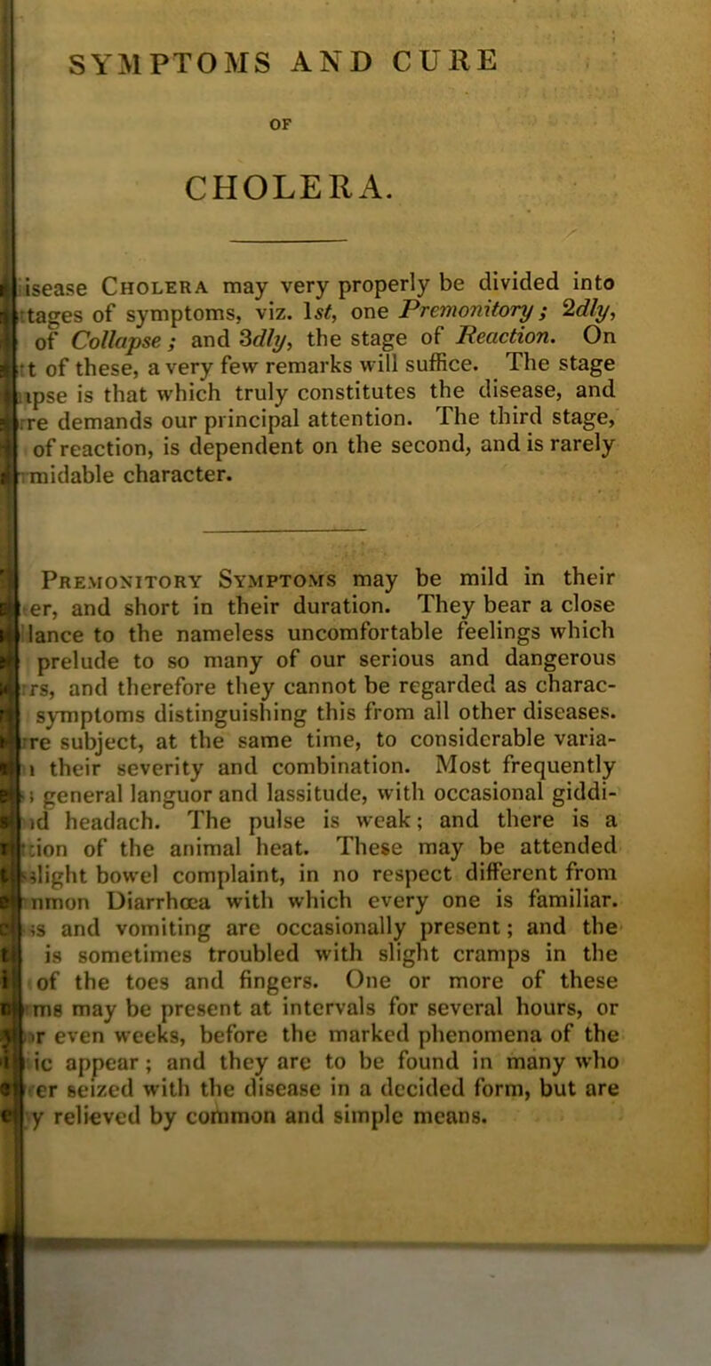 SYMPTOMS AND CURE OF CHOLERA. | isease Cholera may very properly be divided into i tages of symptoms, viz. 1st, one Premonitory; 2dly, { of Collapse ; and 3dly, the stage of Reaction. On I t of these, a very few remarks will suffice. The stage 1 ipse is that which truly constitutes the disease, and li re demands our principal attention. The third stage, of reaction, is dependent on the second, and is rarely I midable character. Premonitory Symptoms may be mild in their er, and short in their duration. They bear a close 4| lance to the nameless uncomfortable feelings which prelude to so many of our serious and dangerous rrs, and therefore they cannot be regarded as charac- symptoms distinguishing this from all other diseases, •re subject, at the same time, to considerable varia- i their severity and combination. Most frequently ■ i general languor and lassitude, with occasional giddi- id headach. The pulse is weak; and there is a •;ion of the animal heat. These may be attended slight bowel complaint, in no respect different from r nmon Diarrhoea with which every one is familiar. ;s and vomiting are occasionally present; and the is sometimes troubled with slight cramps in the of the toe9 and fingers. One or more of these ms may be present at intervals for several hours, or >r even weeks, before the marked phenomena of the ic appear; and they are to be found in many who er seized with the disease in a decided form, but are y relieved by common and simple means. e