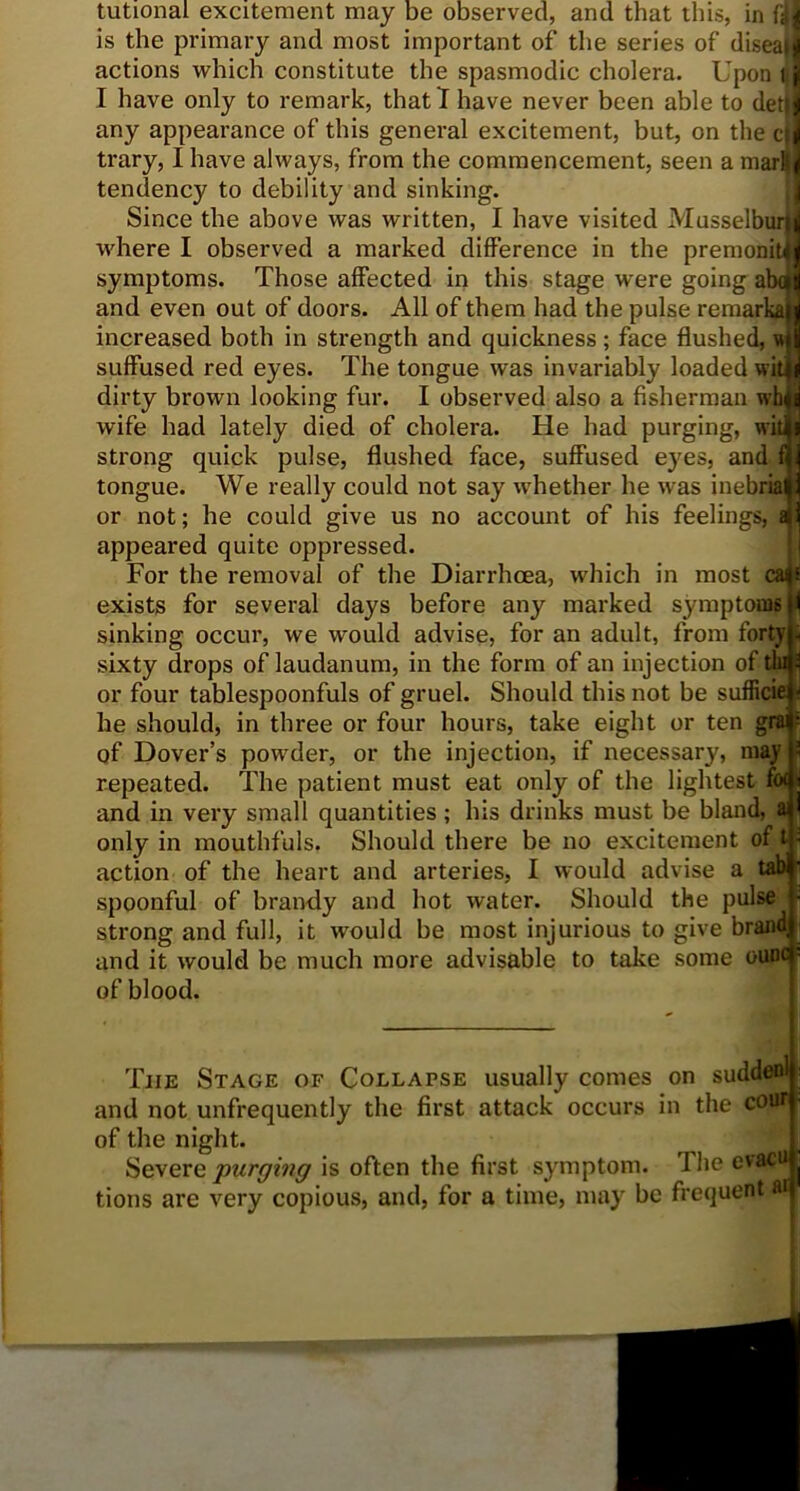 tutionai excitement may be observed, and that this, in fiji is the primary and most important of the series of diseaJ actions which constitute the spasmodic cholera. Upon t] I have only to remark, that I have never been able to det|| any appearance of this general excitement, but, on the c|] trary, I have always, from the commencement, seen a mar&j tendency to debility and sinking. Since the above was written, I have visited Musselburji where I observed a marked difference in the premoniMi symptoms. Those affected in this stage were going abon and even out of doors. All of them had the pulse remarkaji increased both in strength and quickness ; face flushed, n il suffused red eyes. The tongue was invariably loaded wit i dirty brown looking fur. I observed also a fisherman wh a wife had lately died of cholera. He had purging, wit * strong quick pulse, flushed face, suffused eyes, and f 1 tongue. We really could not say whether he was inebriaM or not; he could give us no account of his feelings, all appeared quite oppressed. For the removal of the Diarrhoea, which in most ca$i exists for several days before any marked symptoms i sinking occur, we would advise, for an adult, from forty , sixty drops of laudanum, in the form of an injection of tin ^ or four tablespoonfuls of gruel. Should this not be sufficie^ he should, in three or four hours, take eight or ten gra|; of Dover’s powder, or the injection, if necessary, may ' repeated. The patient must eat only of the lightest f« 1 and in very small quantities ; his drinks must be bland, a ! only in mouthfuls. Should there be no excitement of t; action of the heart and arteries, I would advise a tab ■ spoonful of brandy and hot water. Should the pulse • strong and full, it would be most injurious to give brand and it would be much more advisable to take some ounc - of blood. The Stage of Collapse usually comes on suddenl i and not unfrequently the first attack occurs in the cbUfl f of the night. Severq purging is often the first symptom. I he evacuj tions are very copious, and, for a time, may be frequent a*