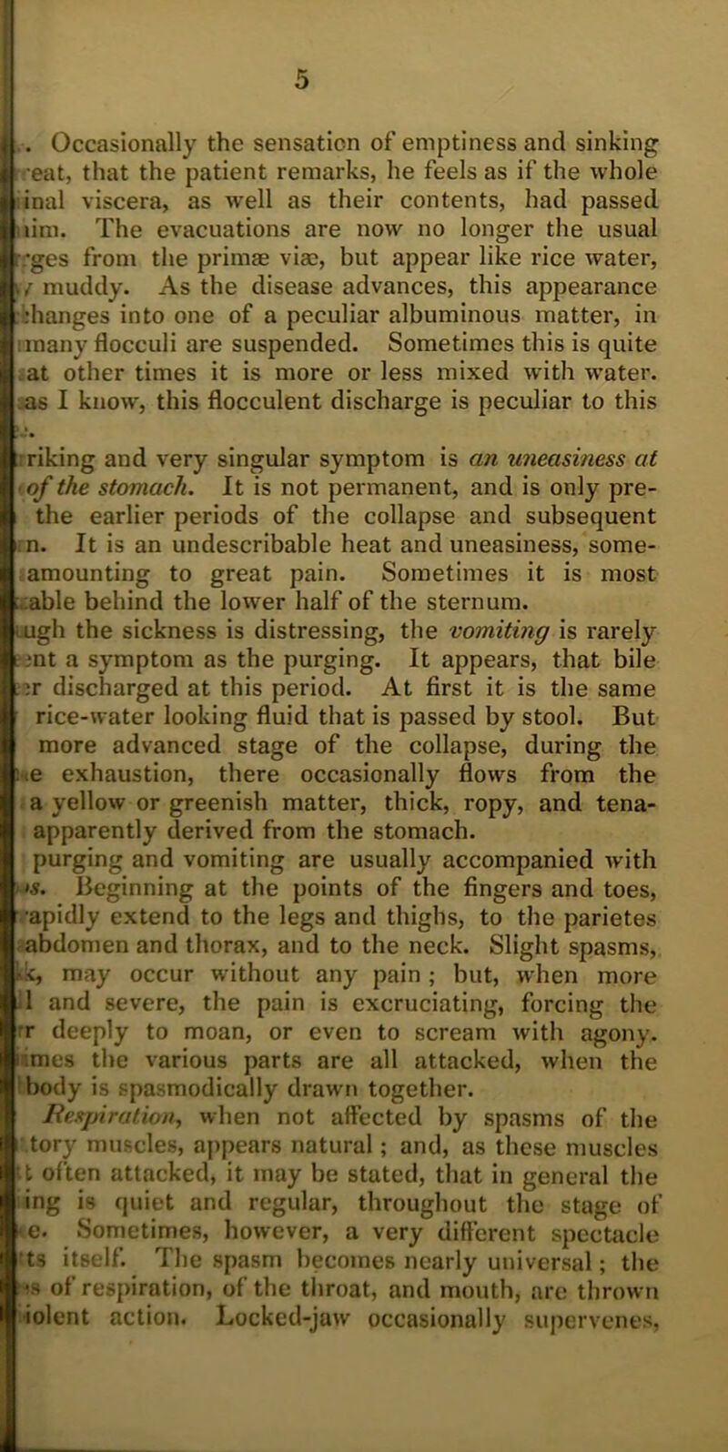 . Occasionally the sensation of emptiness and sinking treat, that the patient remarks, he feels as if the whole :inal viscera, as well as their contents, had passed lim. The evacuations are now no longer the usual r;*ges from the primae vise, but appear like rice water, \{ muddy. As the disease advances, this appearance ihanges into one of a peculiar albuminous matter, in umany flocculi are suspended. Sometimes this is quite at other times it is more or less mixed with water, as I know, this flocculent discharge is peculiar to this :riking and very singular symptom is an uneasiness at ■of the stomach. It is not permanent, and is only pre- the earlier periods of the collapse and subsequent n. It is an undescribable heat and uneasiness, some- amounting to great pain. Sometimes it is most :able behind the lower half of the sternum, lugh the sickness is distressing, the vomiting is rarely ,*nt a symptom as the purging. It appears, that bile :r discharged at this period. At first it is the same rice-water looking fluid that is passed by stool. But more advanced stage of the collapse, during the we exhaustion, there occasionally flows from the a yellow or greenish matter, thick, ropy, and tena- apparently derived from the stomach, purging and vomiting are usually accompanied with > >s. Beginning at the points of the fingers and toes, •apidly extend to the legs and thighs, to the parietes abdomen and thorax, and to the neck. Slight spasms, kk, may occur without any pain ; but, when more 1 and severe, the pain is excruciating, forcing the r deeply to moan, or even to scream with agony, nmes the various parts are all attacked, when the body is spasmodically drawn together. Bespiration, when not affected by spasms of the tory muscles, appears natural; and, as these muscles it often attacked, it may be stated, that in general the ing is quiet and regular, throughout the stage of *e. Sometimes, however, a very different spectacle ts itself. The spasm becomes nearly universal; the ms of respiration, of the throat, and mouth, are thrown iolent action. Locked-jaw occasionally supervenes,
