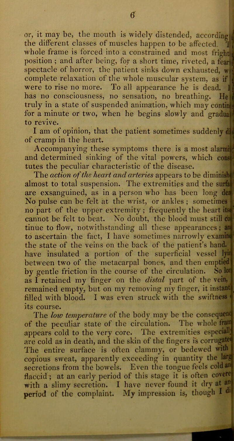or, it may be, the mouth is widely distended, according! the different classes of muscles happen to be affected, if whole frame is forced into a constrained and most fright} position ; and after being, for a short time, riveted, a feart spectacle of horror, the patient sinks down exhausted, wf complete relaxation of the whole muscular system, as if* were to rise no more. To all appearance he is dead. ] has no consciousness, no sensation, no breathing. He} truly in a state of suspended animation, which may contin for a minute or two, when he begins slowly and gradua to revive. I am of opinion, that the patient sometimes suddenly dill of cramp in the heart. Accompanying these symptoms there is a most alanni; and determined sinking of the vital powers, which cods ■ tutes the peculiar characteristic of the disease. The action of the heart and arteries appears to be diminish almost to total suspension. The extremities and the surfa are exsanguined, as in a person who has been long de£ No pulse can be felt at the wrist, or ankles ; sometimes no part of the upper extremity; frequently the heart itsi cannot be felt to beat. No doubt, the blood must still co tinue to flow, notwithstanding all these appearances; an to ascertain the fact, I have sometimes narrowly examim the state of the veins on the back of the patient’s hand, have insulated a portion of the superficial vessel ly» between two of the metacarpal bones, and then emptied by gentle friction in the course of the circulation. So lor as I retained my finger on the distal part of the vein remained empty, but on my removing my finger, it instant filled with blood. I was even struck with the swiftness its course. The loiv temperature of the body may be the consequent of the peculiar state of the circulation. The whole frair appears cold to the very core. The extremities especially are cold as in death, and the skin of the fingers is corrugate* The entire surface is often clammy, or bedewed widT copious sweat, apparently exceeding in quantity the larg secretions from the bowels. Even the tongue feels coldan flaccid ; at an early period of this stage it is often covere with a slimy secretion. I have never found it dry at an period of the complaint. My impression is, though I di