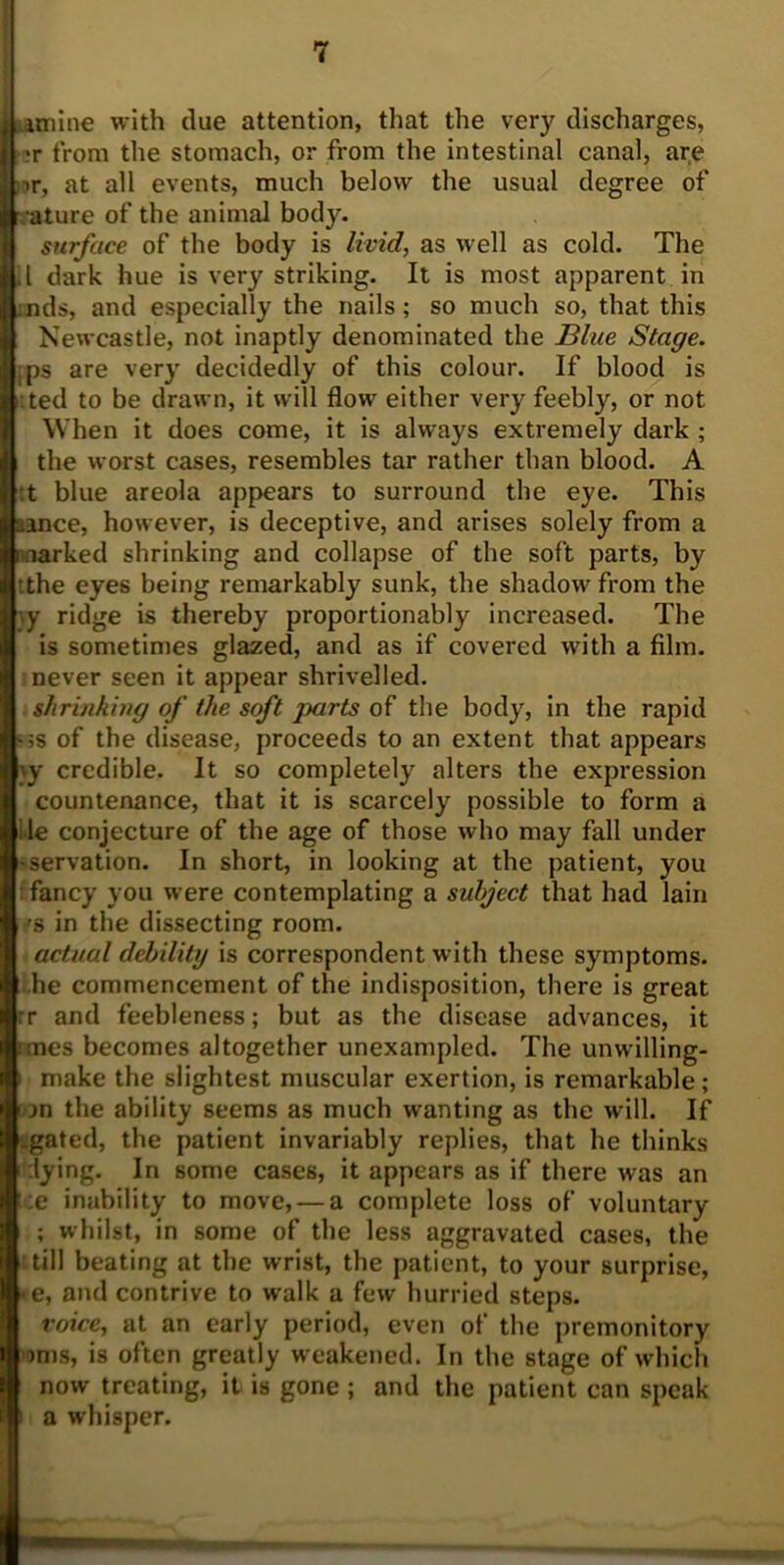 I' amine with clue attention, that the very discharges, •r from the stomach, or from the intestinal canal, are nr, at all events, much below the usual degree of mature of the animal body. surface of the body is livid, as well as cold. The II dark hue is very striking. It is most apparent in aids, and especially the nails; so much so, that this Newcastle, not inaptly denominated the Blue Stage. .ps are very decidedly of this colour. If blood is :ted to be drawn, it will flow either very feebly, or not When it does come, it is always extremely dark ; the worst cases, resembles tar rather than blood. A t blue areola appears to surround the eye. This aance, however, is deceptive, and arises solely from a i narked shrinking and collapse of the soft parts, by 'the eyes being remarkably sunk, the shadow from the \y ridge is thereby proportionably increased. The is sometimes glazed, and as if covered with a film, never seen it appear shrivelled. shrinking of the soft parts of the body, in the rapid «;s of the disease, proceeds to an extent that appears \y credible. It so completely alters the expression countenance, that it is scarcely possible to form a lie conjecture of the age of those who may fall under •servation. In short, in looking at the patient, you ; fancy you were contemplating a subject that had lain 'S in the dissecting room. actual debilitg is correspondent with these symptoms, he commencement of the indisposition, there is great :r and feebleness; but as the disease advances, it unes becomes altogether unexampled. The unwilling- i make the slightest muscular exertion, is remarkable; wn the ability seems as much wanting as the will. If .gated, the patient invariably replies, that he thinks dying. In some cases, it appears as if there was an :e inability to move, — a complete loss of voluntary ; whilst, in some of the less aggravated cases, the till beating at the wrist, the patient, to your surprise, <e, and contrive to walk a few hurried steps. voice, at an early period, even of the premonitory oms, is often greatly weakened. In the stage of which now treating, it is gone ; and the patient can speak i a whisper.
