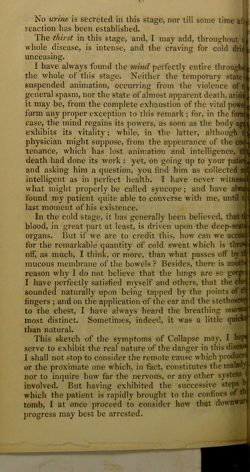 No urine is secreted in this stage, nor till some time a!|| reaction has been established. The thirst in this stage, and, I may add, throughout whole disease, is intense, and the craving for cold drill unceasing. I have always found the mind perfectly entire through* the whole of this stage. Neither the temporary state suspended animation, occurring from the violence of general spasm, nor the state of almost apparent death, arisi it may be, from the complete exhaustion of the vital powe form any proper exception to this remark ; for, in the fori: case, the mind regains its powers, as soon as the body exhibits its vitality; while, in the latter, although physician might suppose, from the appearance of the coi tenance, which has lost animation and intelligence, death had done its work : yet, on going up to your path and asking him a question, you find him as collected intelligent as in perfect health. I have never witnes* what might properly be called syncope; and have al' found my patient quite able to converse with me, until last moment of his existence. In the cold stage, it has generally been believed, that i blood, in great part at least, is driven upon the deep-seati organs. But if we are to credit this, how can we ac for the remarkable quantity of cold sweat which is thro* off, as much, I think, or more, than what passes off by tl mucous membrane of the bowels ? Besides, there is anoth reason why I do not believe that the lungs are so gorge I have perfectly satisfied myself and others, that the che sounded naturally upon being tapped by the points of tl fingers ; and on the application of the ear and the stethoscoj to the chest, I have always heard the breathing imtrm most distinct. Sometimes, indeed, it was a little quick* than natural. This sketch of the symptoms of Collapse may, I bop serve to exhibit the real nature of the danger in this diseas* I shall not stop to consider the remote cause which produce* or the proximate one which, in fact, constitutes the malad} nor to inquire how far the nervous, or any other systemJ involved. But having exhibited the successive steps which the patient is rapidly brought to the confines of th tomb, I at once proceed to consider how that downwar progress may best be arrested.