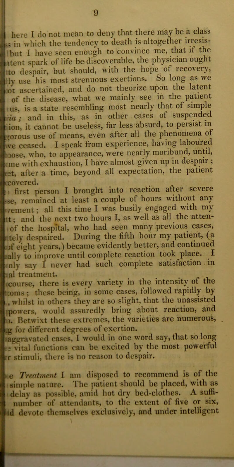 Jhere I do not mean to deny that there may be a class .5 in which the tendency to death is altogether irresis- but I have seen enough to convince me, that if the < itent spark of life be discoverable, the physician ought to despair, but should, with the hope of recovery, ily use his most strenuous exertions. So long as we ot ascertained, and do not theorize upon the latent of the disease, what we mainly see in the patient us, is a state resembling most nearly that of simple ia; and in this, as in other cases of suspended ion, it cannot be useless, far less absurd, to persist in ;:orous use of means, even after all the phenomena of ve ceased. I speak from experience, having laboured :nose, who, to appearance, were nearly moribund, until, ;me with exhaustion, I have almost given up in despair ; 3t, after a time, beyond all expectation, the patient tcovered* first person I brought into reaction after severe ,ie, remained at least a couple of hours without any kvement; all this time I was busily engaged with my ;t; and the next two hours I, as well as all the atten- of the hospital, who had seen many previous cases, tely despaired. During the fifth hour my patient, (a if eight years,) became evidently better, and continued -ally to improve until complete reaction took place. I nly say I never had such complete satisfaction in ial treatment. (course, there is every variety in the intensity of the corns ; these being, in some cases, followed rapidly by whilst in others they are so slight, that the unassisted powers, would assuredly bring about reaction, and i. Betwixt these extremes, the varieties are numerous, . .g for different degrees of exertion. 'aggravated cases, I would in one word say, that so long vital functions can be excited by the most powerful rr stimuli, there is no reason to despair. e Treatment I am disposed to recommend is of the simple nature. The patient should be placed, with as delay as possible, amid hot dry bed-clothes. A suffi- number of attendants, to the extent of five or six, id devote themselves exclusively, and under intelligent