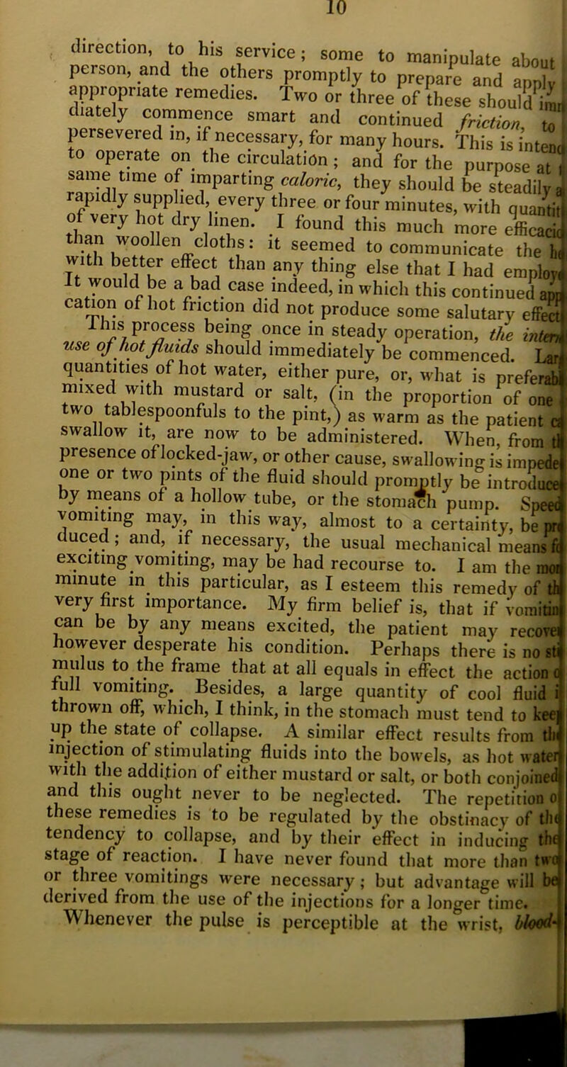 direction, to his service; some to manipulate about person, and the others promptly to prepare and apply \ appi-oprmte remedies. Two or three of these should imi diately commence smart and continued friction ml persevered in, if necessary, for many hours. This is intend to operate on the circulation; and for the purpose at \ same time of imparting caloric, they should be steadily rapidly supplied every three or four minutes, with quantit of very hot dry linen. I found this much more efficacic an woollen cloths: it seemed to communicate the Ik mth better effect than any thing else that I had employ! i CaSr indeed> in Which this continued app L J?. 10t fnction did not produce some salutary effect „;hiSj!p™e?! being once in steady operation, the inter* use of hot fluids should immediately be commenced. Lar quantities of hot water, either pure, or, what is preferab mixed with mustard or salt, (in the proportion of one two tablespoonfuls to the pint,) as warm as the patient c swallow it, are now to be administered. When, from t presence of locked-jaw, or other cause, swallowing is impede one or two pints of the fluid should promptly be introduce by means of a hollow tube, or the stomach pump. Spee< vomiting may, m this way, almost to a certainty, be pr duced; and, if necessary, the usual mechanical means i exciting vomiting, may be had recourse to. I am the mo minute in this particular, as I esteem this remedy of tl very first importance. My firm belief is, that if Vomitii can be by any means excited, the patient may recove however desperate his condition. Perhaps there is no st mulus to the frame that at all equals in effect the action i full vomiting. Besides, a large quantity of cool fluid thrown off, which, I think, in the stomach must tend to kee up the state of collapse. A similar effect results from tli injection of stimulating fluids into the bowels, as hot watei with the addition of either mustard or salt, or both conjoinec and this ought never to be neglected. The repetition o t lese remedies is to be regulated by the obstinacy of tin tendency to collapse, and by their effect in inducing th< stage of reaction. I have never found that more than twi or three vomitings were necessary; but advantage will bf derived from the use of the injections for a longer time. Whenever the pulse is perceptible at the wrist, blood-