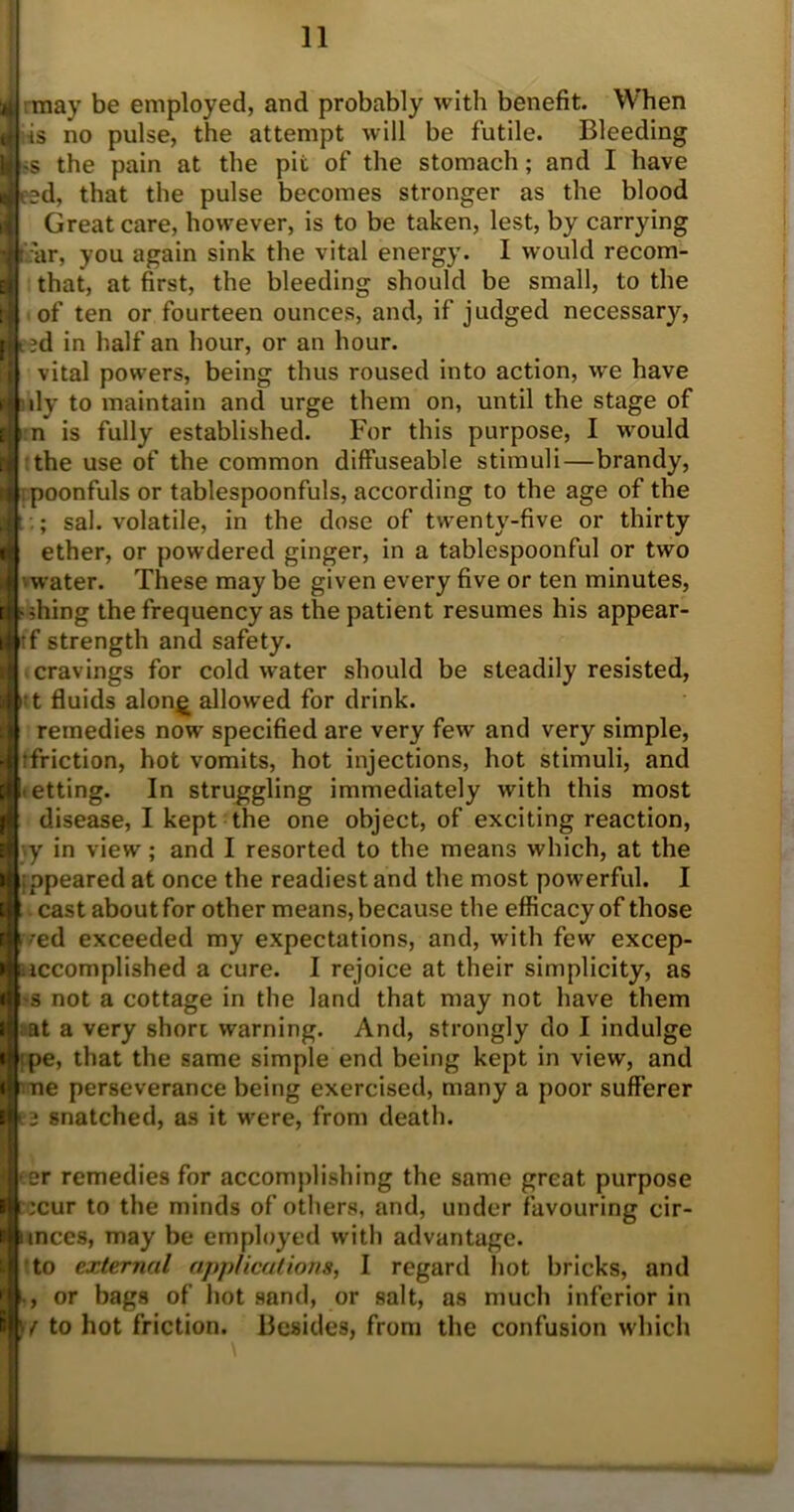 may be employed, and probably with benefit. When is no pulse, the attempt will be futile. Bleeding s the pain at the pit of the stomach; and I have ed, that the pulse becomes stronger as the blood Great care, however, is to be taken, lest, by carrying I: far, you again sink the vital energy. I would recom- that, at first, the bleeding should be small, to the of ten or fourteen ounces, and, if judged necessary, ed in half an hour, or an hour. vital powers, being thus roused into action, we have dy to maintain and urge them on, until the stage of n is fully established. For this purpose, I would the use of the common diffuseable stimuli—brandy, i poonfuls or tablespoonfuls, according to the age of the : sal. volatile, in the dose of twenty-five or thirty ether, or powdered ginger, in a tablespoonful or two ■vwater. These may be given every five or ten minutes, aching the frequency as the patient resumes his appear- | tf strength and safety. -■ cravings for cold water should be steadily resisted, t fluids alon£ allowed for drink. h remedies nowr specified are very few and very simple, 4 :friction, hot vomits, hot injections, hot stimuli, and ■ letting. In struggling immediately with this most ■ disease, I kept the one object, of exciting reaction, J-.y in view ; and I resorted to the means which, at the : ppeared at once the readiest and the most powerful. I cast about for other means, because the efficacy of those ■ed exceeded my expectations, and, with few excep- iccomplished a cure. I rejoice at their simplicity, as s not a cottage in the land that may not have them at a very short warning. And, strongly do I indulge pe, that the same simple end being kept in view, and ne perseverance being exercised, many a poor sufferer e snatched, as it were, from death. er remedies for accomplishing the same great purpose ;cur to the minds of others, and, under favouring cir- unces, may be employed with advantage, to external applications, I regard hot bricks, and or bags of hot sand, or salt, as much inferior in • / to hot friction. Besides, from the confusion which