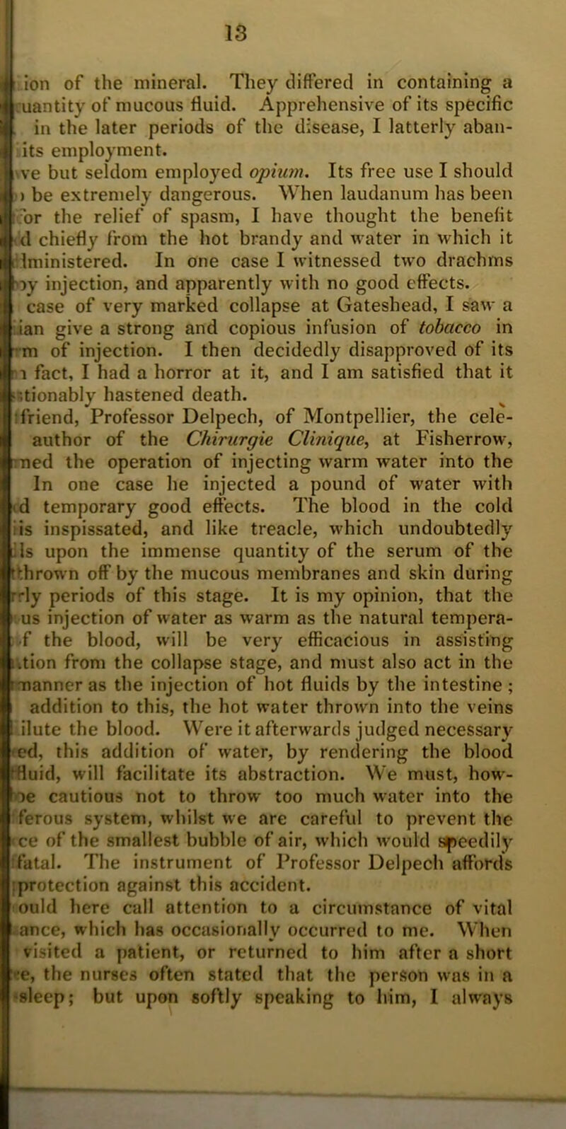 I ion of the mineral. They differed in containing a uantity of mucous fluid. Apprehensive of its specific in the later periods of the disease, I latterly aban- its employment. ve but seldom employed opium. Its free use I should > be extremely dangerous. When laudanum has been or the relief of spasm, I have thought the benefit d chiefly from the hot brandy and water in which it Iministered. In one case I witnessed two drachms ')y injection, and apparently with no good effects, case of very marked collapse at Gateshead, I saw a ian give a strong and copious infusion of tobacco in m of injection. I then decidedly disapproved of its : i fact, I had a horror at it, and I am satisfied that it ■ ;tionably hastened death. friend, Professor Delpech, of Montpellier, the cele- author of the Chirurgie Clinique, at Fisherrow, ned the operation of injecting warm water into the In one case he injected a pound of water with d temporary good effects. The blood in the cold : is inspissated, and like treacle, which undoubtedly iIs upon the immense quantity of the serum of the (thrown off by the mucous membranes and skin during r-ly periods of this stage. It is my opinion, that the us injection of water as warm as the natural tempera- •f the blood, will be very efficacious in assisting ution from the collapse stage, and must also act in the manner as the injection of hot fluids by the intestine ; addition to this, the hot water thrown into the veins ilute the blood. Were it afterwards judged necessary ed, this addition of water, by rendering the blood (fluid, will facilitate its abstraction. We must, how- oe cautious not to throw too much water into the ferous system, whilst we are careful to prevent the <ce of the smallest bubble of air, which would speedily .fatal. The instrument of Professor Delpech affords protection against this accident, ould here call attention to a circumstance of vital ance, which has occasionally occurred to me. When visited a patient, or returned to him after a short >:e, the nurses often stated that the person was in a sleep; but upon softly speaking to him, I always