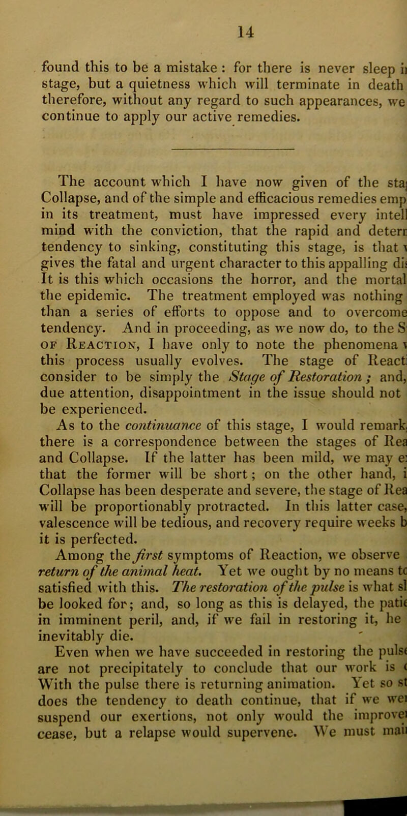 found this to be a mistake : for there is never sleep ii stage, but a quietness which will terminate in death therefore, without any regard to such appearances, we continue to apply our active remedies. The account which I have now given of the staj Collapse, and of the simple and efficacious remedies emp in its treatment, must have impressed every intell mind with the conviction, that the rapid and deterc tendency to sinking, constituting this stage, is that ^ gives the fatal and urgent character to this appalling di: It is this which occasions the horror, and the mortal the epidemic. The treatment employed was nothing than a series of efforts to oppose and to overcome tendency. And in proceeding, as we now do, to the S of Reaction, I have only to note the phenomena v this process usually evolves. The stage of React: consider to be simply the Stage of Restoration ; and, due attention, disappointment in the issue should not be experienced. As to the continuance of this stage, I would remark, there is a correspondence between the stages of Rea and Collapse. If the latter has been mild, we may e: that the former will be short; on the other hand, i Collapse has been desperate and severe, the stage of Rea will be proportionably protracted. In this latter case, valescence will be tedious, and recovery require weeks b it is perfected. Among the first symptoms of Reaction, we observe return of the animal heat. Yet we ought by no means tc satisfied with this. The restoration of the pulse is what si be looked for; and, so long as this is delayed, the path in imminent peril, and, if we fail in restoring it, he inevitably die. Even when we have succeeded in restoring the pulst are not precipitately to conclude that our work is < With the pulse there is returning animation. Yet so st does the tendency to death continue, that if we wei suspend our exertions, not only would the improvei cease, but a relapse would supervene. We must mail